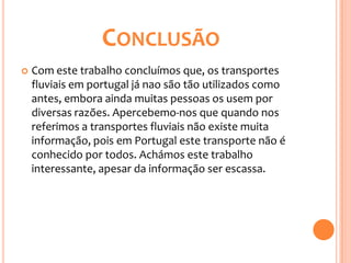 CONCLUSÃO
   Com este trabalho concluímos que, os transportes
    fluviais em portugal já nao são tão utilizados como
    antes, embora ainda muitas pessoas os usem por
    diversas razões. Apercebemo-nos que quando nos
    referimos a transportes fluviais não existe muita
    informação, pois em Portugal este transporte não é
    conhecido por todos. Achámos este trabalho
    interessante, apesar da informação ser escassa.
 