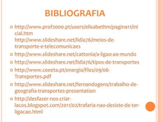 BIBLIOGRAFIA
 http://www.prof2000.pt/users/elisabethm/pagina11/ini
  cial.htm
  http://www.slideshare.net/lidia76/meios-de-
  transporte-e-telecomunicaes
 http://www.slideshare.net/cattonia/a-ligao-ao-mundo

 http://www.slideshare.net/lidia76/tipos-de-transportes

 http://www.ceeeta.pt/energia/files/09/06-
  Transportes.pdf
 http://www.slideshare.net/fernandogens/trabalho-de-
  geografia-transportes-presentation
 http://desfazer-nos-criar-
  lacos.blogspot.com/2011/02/trafaria-nao-desiste-de-ter-
  ligacao.html
 