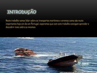 Neste trabalho vamos falar sobre os transportes marítimos e veremos como são muito
importantes hoje em dia em Portugal, esperemos que com este trabalho consigam aprender e
descobrir mais sobre os mesmos.
 