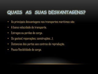 • As principais desvantagens nos transportes marítimos são:
• A baixa velocidade de transporte.
• Estragos ou perdas de carga.
• Os gastos( reparações, construções…).
• Distancias dos portos aos centros de reprodução.
• Pouca flexibilidade de carga .
 