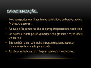 •    Nos transportes marítimos temos vários tipos de barcos: navios,
    flechas, cruzeiros…
• As suas infra-estruturas são as barragens portos e também cais.
• Os barcos atingem pouca velocidade são grandes e muito fáceis
  de manejar.
• São também uma rede muito importante para transportar
  mercadorias de um lado para o outro.
• As são principais cargas são passageiros e mercadorias.
 