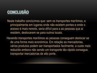 Neste trabalho concluímos que: sem os transportes marítimos, e
  principalmente em lugares onde não existem pontes e onde o
  acesso é mais remoto, seria difícil para a as pessoas que ai
  residem, deslocarem se para outros locais.
Havendo transportes marítimos as pessoas conseguem deslocar se
  de uma forma mais económica. Em relação as mercadorias,
  vários produtos podem ser transportados facilmente, a custo mais
  reduzido embora não sendo um transporte tão rápido consegue,
  transportar mercadorias de alto porte.
 