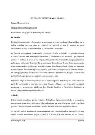 Moçambique, 2016 Página 1
OS TRAÇOS QUE FUNDAM A LÓGICA
Ezequiel Esperado Artur
ezequielesperadoartur@gmail.com
Universidade Pedagógica de Moçambique (Lichinga)
Introdução
Desde os tempos remotos o homem tem se preocupado na compreensão de toda a realidade que o
rodeia, realidade esta que pode ser material ou espiritual, o acto de insatisfação como
característico de todo o filósofo também se fez sentir na Antiguidade.
Os filósofos antigos(Tales, Anaximandro, Anaxímenes, Platão, Aristóteles Heráclito Parménides
e outros) tinham com preocupação primordial a compreensão do Universo, que significa
conhece-lo partindo da causa da sua origem, vários contributos relacionados a inquietação foram
dados pelos intelectuais do tempo. Foi a partir desta discussão que de uma forma inconsciente,
acabavam traçando princípios para uma disciplina da filosofia denominada Lógica, ela surge nos
argumentos que tinham por objectivo responder o problema que inquietava os filósofos antigos,
na contraposição entre dois filósofos dos nomes: Heráclito e Parménides, e depois sistematizado
por Aristóteles, em que uns o concebem como o pai da Lógica.
O presente artigo ira abordar aquilo que são os primeiros passos desta disciplina com o objectivo
geral de compreender a raiz dos traços que fundam a lógica, e os o específico procurar
demonstrar as controvérsias ideologias dos filósofos Heráclito e Parménides, facilitando a
melhor compreensão dos princípios lógicos.
A Lógica
Existe uma diversidade no que diz respeito a definição da lógica, mais em todas as abordagens,
num contesto discursivo a lógica tem tido tendência de ser uma ciência que nos leva ao bom
pensar e consequentemente ao discurso coerente do raciocínio e com a própria realidade.
As questões lógicas associam-se numa perspectiva mais contextualizada a preposições por nos
usadas quando pretendemos julgar e justificar a sentença de nos mesmos ou do outrem,
 