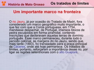 Os tratados de limites O  rio Jauru , já por ocasião do Tratado de Madri, fora considerado um marco geográfico muito importante, o que fez com que a Coroa portuguesa, em 1754, mandasse despachar, de Portugal, imensos blocos de pedra esculpidos em forma piramidal, contendo inscrições que declaravam aquelas terras de domínio português. Esse marco permaneceu, durante todo o período colonial, às margens do rio Jauru, sendo que, mais tarde (1883), foi transladado para a praça principal de  Cáceres , onde até hoje permanece. Os tratados de limites, portanto, reforçaram a importância desse rio, por ligar as regiões setentrionais com o  alto Guaporé . História de Mato Grosso Um importante marco na fronteira 