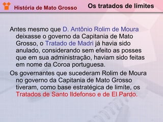 Os tratados de limites Antes mesmo que  D. Antônio Rolim de Moura  deixasse o governo da Capitania de Mato Grosso, o  Tratado de Madri  já havia sido anulado, considerando sem efeito as posses que em sua administração, haviam sido feitas em nome da Coroa portuguesa.  Os governantes que sucederam Rolim de Moura no governo da Capitania de Mato Grosso tiveram, como base estratégica de limíte, os  Tratados de Santo Ildefonso e de El Pardo.   História de Mato Grosso 