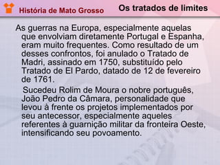 Os tratados de limites As guerras na Europa, especialmente aquelas que envolviam diretamente Portugal e Espanha, eram muito frequentes. Como resultado de um desses confrontos, foi anulado o Tratado de Madri, assinado em 1750, substituído pelo Tratado de El Pardo, datado de 12 de fevereiro de 1761. Sucedeu Rolim de Moura o nobre português, João Pedro da Câmara, personalidade que levou à frente os projetos implementados por seu antecessor, especialmente aqueles referentes à guarnição militar da fronteira Oeste, intensificando seu povoamento. História de Mato Grosso 