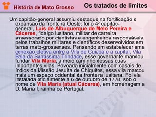 Os tratados de limites Um capitão-general assumiu destaque na fortificação e expansão da fronteira Oeste: foi o 4º capitão-general,  Luis de Albuquerque de Melo Pereira e Cáceres , fidalgo lusitano, militar de carreira, assessorado por cientistas e engenheiros responsáveis pelos trabalhos militares e científicos desenvolvidos em terras mato-grossenses. Pensando em estabelecer uma  conexão efetiva entre a Vila de Cuiabá e a capital, Vila Bela da Santíssima Trindade , esse governante mandou fundar  Vila Maria ,  a meio caminho dessas duas importantes vilas. Povoada inicialmente com casais de índios da Missão Jesuíta de Chiquitos, essa vila marcou mais um espaço ocidental da fronteira lusitana. Foi ela instalada oficialmente a 6 de outubro de 1778, sob o nome de  Vila Maria (atual Cáceres) , em homenagem a D. Maria I, rainha de Portugal. História de Mato Grosso 