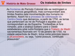 Os tratados de limites As  fronteiras  do Período Colonial não se restringiam a meros marcos geográficos, mas correspondiam aos limites fixados pela movimentação dos homens no território. Assim foi o  processo de colonização do Centro-Oeste  que demarcou, a partir de 1750, as terras que pertenciam ao rei de Portugal e aquelas que correspondiam ao da Espanha. Tordesilhas já fora rompido, pois o avanço lusitano para o Oeste estabelecera uma outra fronteira que o  Tratado de Madri  sacramentou.Assinado em 13 de janeiro de 1750, na cidade espanhola de Madri, tinha como princípio básico o  uti possidetis , ou seja, "como possuis, continuais possuindo". História de Mato Grosso 