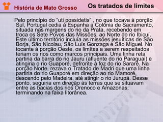 Os tratados de limites Pelo princípio do “uti possidetis” , no que tocava à porção Sul, Portugal cedia à Espanha a Colônia de Sacramento, situada nas margens do rio da Prata, recebendo em troca os Sete Povos das Missões, ao Norte do rio Ibicuí. Este último território incluía as missões jesuíticas de São Borja, São Nicolau, São Luís Gonzaga e São Miguel. No tocante à porção Oeste, os limítes a serem respeitados teriam os rios como marcos principais. Uma linha reta partiria da barra do rio Jauru (afluente do rio Paraguai) e atingiria o rio Guaporé, defronte à foz do rio Sararé. Na porção Norte, rezava o Tratado de Madri que uma linha partiria do rio Guaporé em direção ao rio Mamoré, descendo pelo Madeira, até atingir o rio Jurupá. Desse ponto, seguiria em direção às terras que se situavam entre as bacias dos rios Orenoco e Amazonas, terminando na faixa litorânea.  História de Mato Grosso 