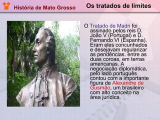 Os tratados de limites O  Tratado de Madri  foi assinado pelos reis D. João V (Portugal) e D. Fernando VI (Espanha). Eram eles concunhados e desejavam regularizar as pendências. entre as duas coroas, em terras americanas. A negociação diplomática, pelo lado português contou com a importante figura de  Alexandre de Gusmão , um brasileiro com alto conceito na área jurídica.  História de Mato Grosso 