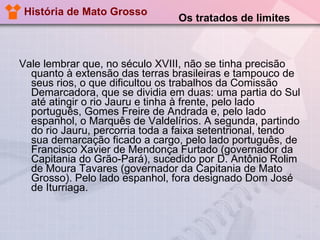 História de Mato Grosso Vale lembrar que, no século XVIII, não se tinha precisão quanto à extensão das terras brasileiras e tampouco de seus rios, o que dificultou os trabalhos da Comissão Demarcadora, que se dividia em duas: uma partia do Sul até atingir o rio Jauru e tinha à frente, pelo lado português, Gomes Freire de Andrada e, pelo lado espanhol, o Marquês de Valdelírios. A segunda, partindo do rio Jauru, percorria toda a faixa setentrional, tendo sua demarcação ficado a cargo, pelo lado português, de Francisco Xavier de Mendonça Furtado (governador da Capitania do Grão-Pará), sucedido por D. Antônio Rolim de Moura Tavares (governador da Capitania de Mato Grosso). Pelo lado espanhol, fora designado Dom José de Iturriaga.  Os tratados de limites 