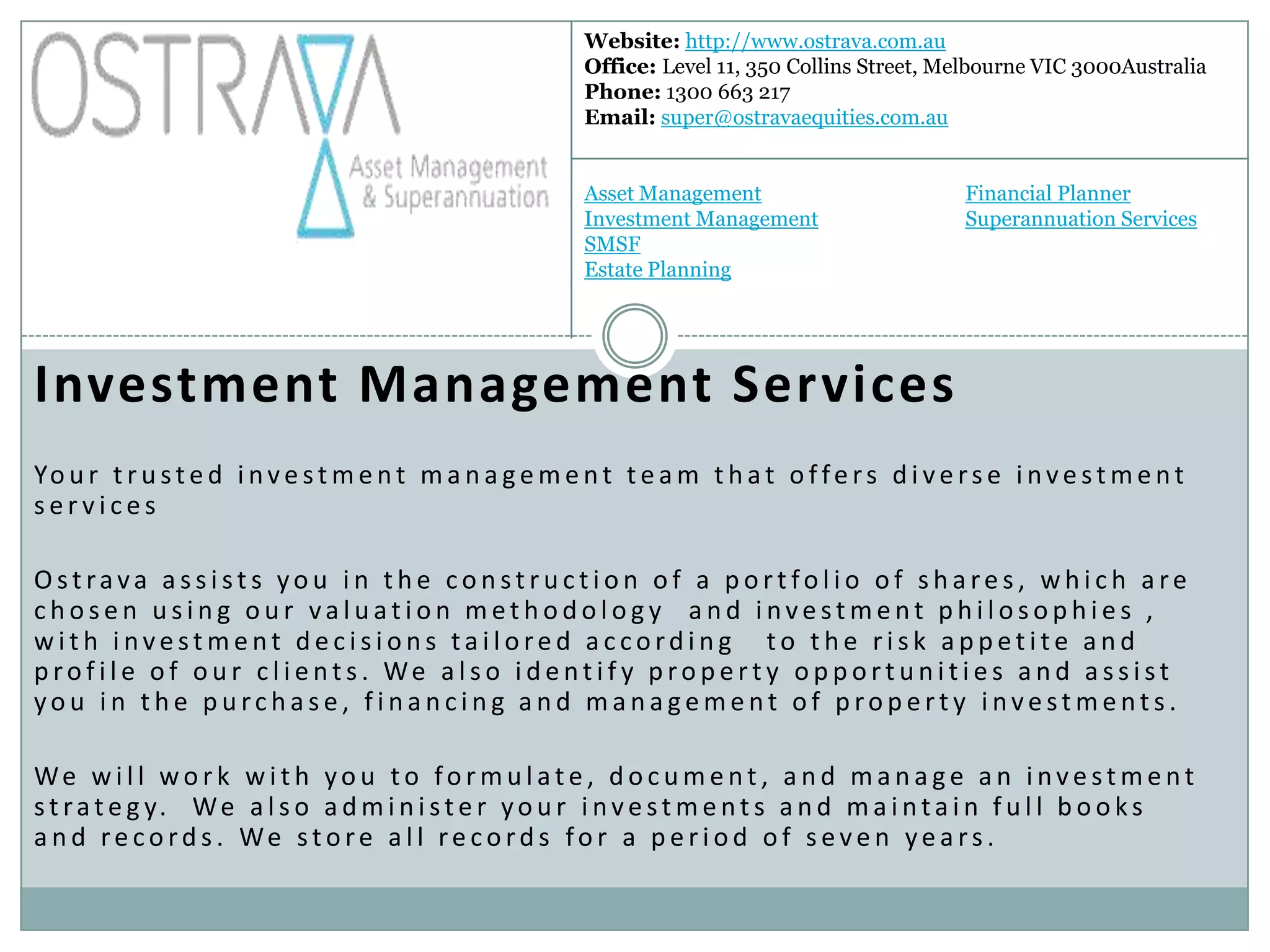 Website: http://www.ostrava.com.au
                                                          Office: Level 11, 350 Collins Street, Melbourne VIC 3000Australia
                                                          Phone: 1300 663 217
                                                          Email: super@ostravaequities.com.au


                                                          Asset Management                        Financial Planner
                                                          Investment Management                   Superannuation Services
                                                          SMSF
                                                          Estate Planning




Investment Management Services
Yo u r t r u s t e d i n v e s t m e n t m a n a g e m e n t t e a m t h a t o f f e r s d i v e r s e i n v e s t m e n t
services

Ostrava assists you in the construction of a portfolio of shares, which are
chosen using our valuation methodology and investment philosophies ,
with investment decisions tailored according   to the risk appetite and
p ro f i l e o f o u r c l i e nt s . We a l s o i d e nt i f y p ro p e r t y o p p o r t u n i t i e s a n d a s s i st
you in the purchase, financing and management of property investments.

We w i l l wo r k w i t h yo u t o fo r m u l at e , d o c u m e nt , a n d m a n a ge a n i nve st m e nt
s t r a t e g y. W e a l s o a d m i n i s t e r y o u r i n v e s t m e n t s a n d m a i n t a i n f u l l b o o k s
a n d re co rd s . We st o re a l l re co rd s fo r a p e r i o d o f s eve n ye a rs .
 