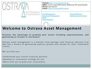 Website: http://www.ostrava.com.au
                                                                   Office: Level 11, 350 Collins Street, Melbourne VIC 3000Australia
                                                                   Phone: 1300 663 217
                                                                   Email: super@ostravaequities.com.au


                                                                   Asset Management                       Financial Planner
                                                                   Investment Management                  Superannuation Services
                                                                   SMSF
                                                                   Estate Planning




Welcome to Ostrava Asset Management
Discover the advantage of growing your assets including superannuation, and
generating an income in retirement.

Ostrava asset management is a premier fund manager and financial advisory firm
who has a history of generating superior growth and income for their investment
clients.

We can help you:

U n d e r s t a n d y o u r o v e r a l l f i n a n c i a l p o s i t i o n
D e v e l o p a n i n v e s t m e n t s t r a t e g y f o r y o u
W o r k w i t h y o u t o g r o w y o u r i n v e s t m e n t s


 
 