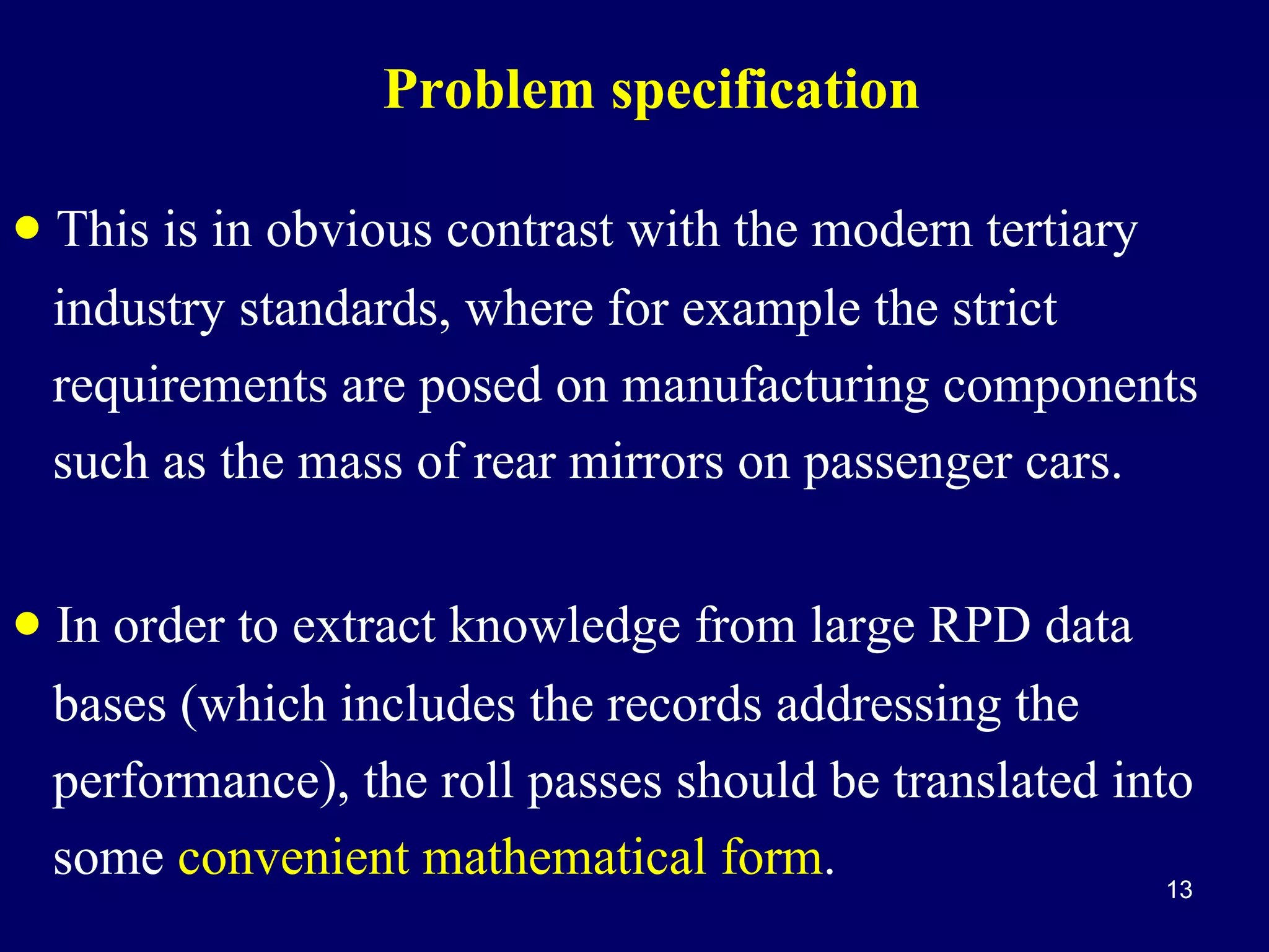 Problem specification

• This is in obvious contrast with the modern tertiary
industry standards, where for example the strict
requirements are posed on manufacturing components
such as the mass of rear mirrors on passenger cars.

• In order to extract knowledge from large RPD data
bases (which includes the records addressing the
performance), the roll passes should be translated into
some convenient mathematical form.
13

 