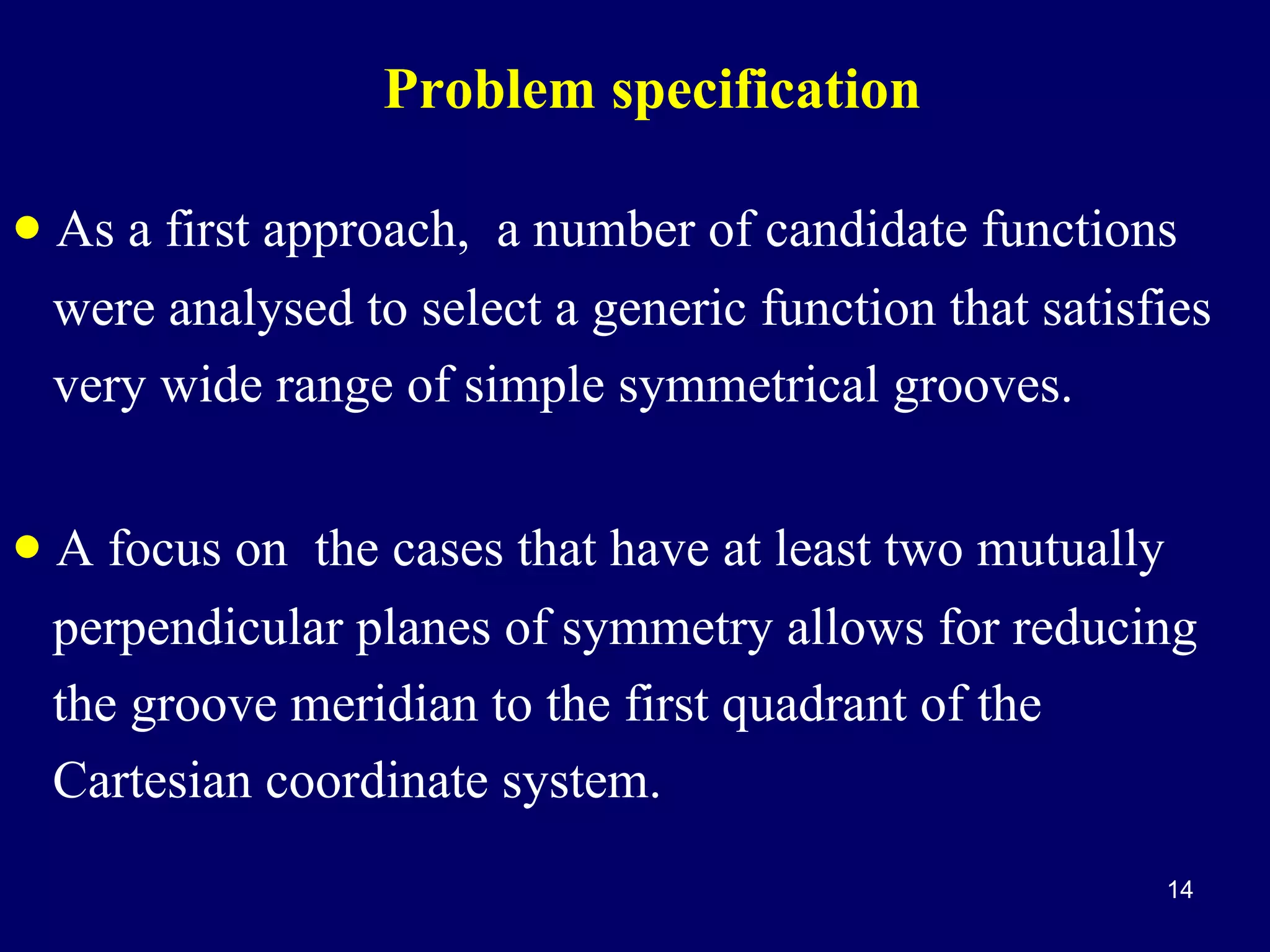 Problem specification

• As a first approach, a number of candidate functions
were analysed to select a generic function that satisfies
very wide range of simple symmetrical grooves.

• A focus on the cases that have at least two mutually
perpendicular planes of symmetry allows for reducing
the groove meridian to the first quadrant of the
Cartesian coordinate system.
14

 