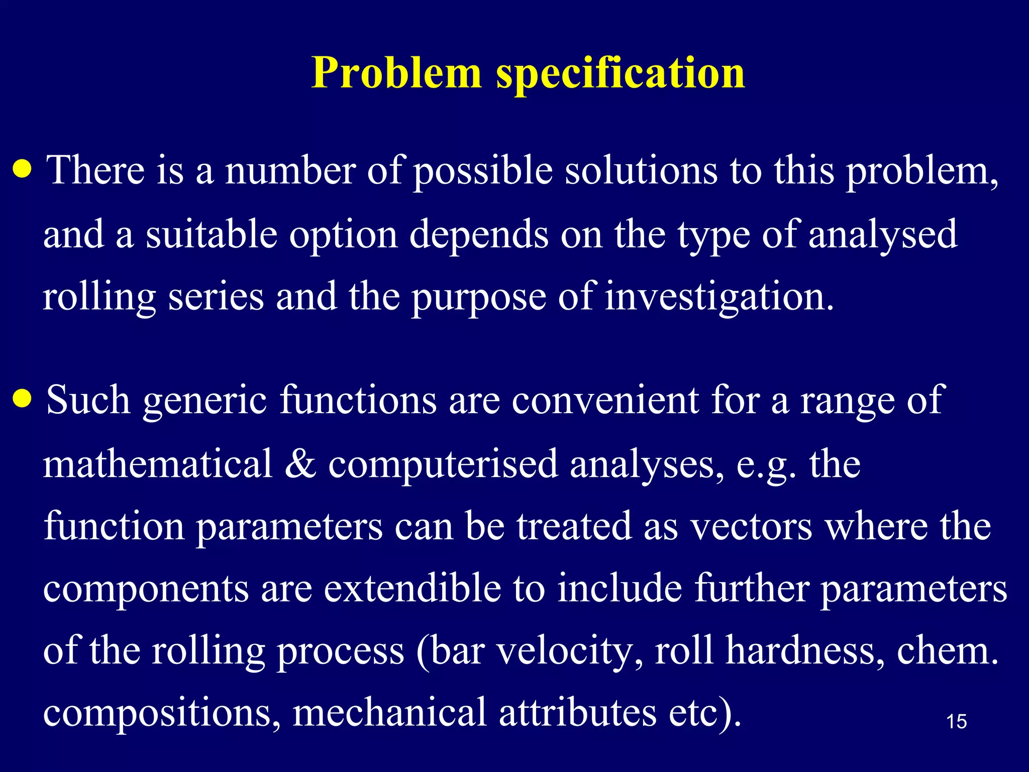 Problem specification

• There is a number of possible solutions to this problem,
and a suitable option depends on the type of analysed
rolling series and the purpose of investigation.

• Such generic functions are convenient for a range of
mathematical & computerised analyses, e.g. the
function parameters can be treated as vectors where the
components are extendible to include further parameters
of the rolling process (bar velocity, roll hardness, chem.
compositions, mechanical attributes etc).
15

 