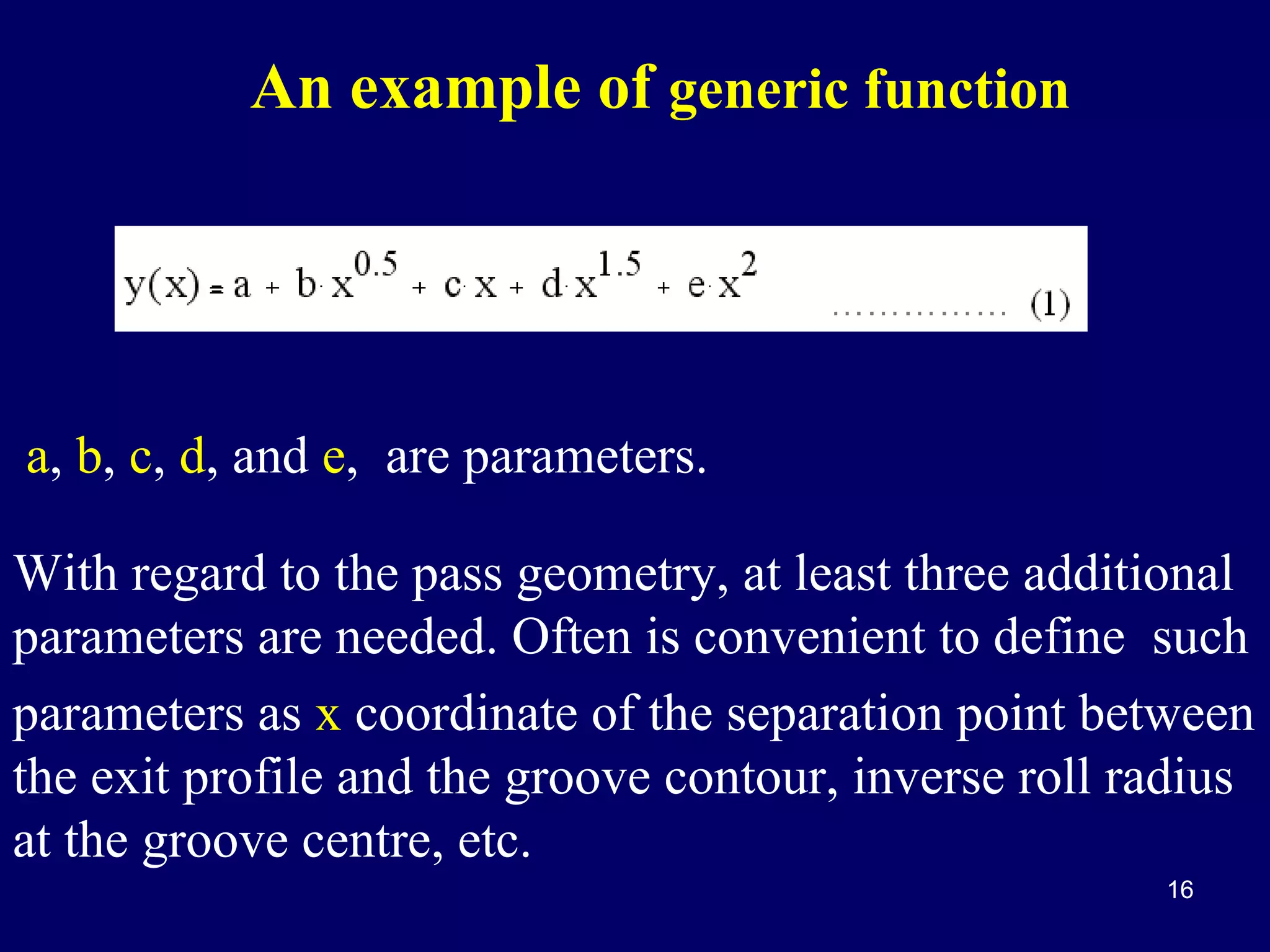 An example of generic function

a, b, c, d, and e, are parameters.
With regard to the pass geometry, at least three additional
parameters are needed. Often is convenient to define such
parameters as x coordinate of the separation point between
the exit profile and the groove contour, inverse roll radius
at the groove centre, etc.
16

 