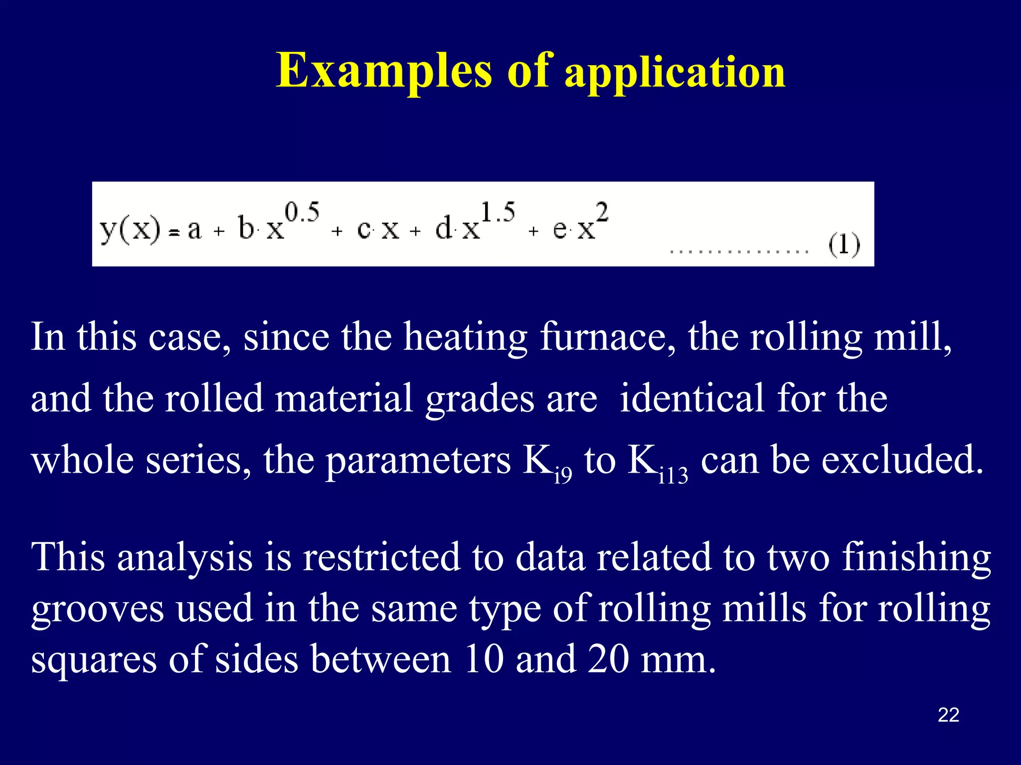 Examples of application

In this case, since the heating furnace, the rolling mill,
and the rolled material grades are identical for the
whole series, the parameters Ki9 to Ki13 can be excluded.
This analysis is restricted to data related to two finishing
grooves used in the same type of rolling mills for rolling
squares of sides between 10 and 20 mm.
22

 