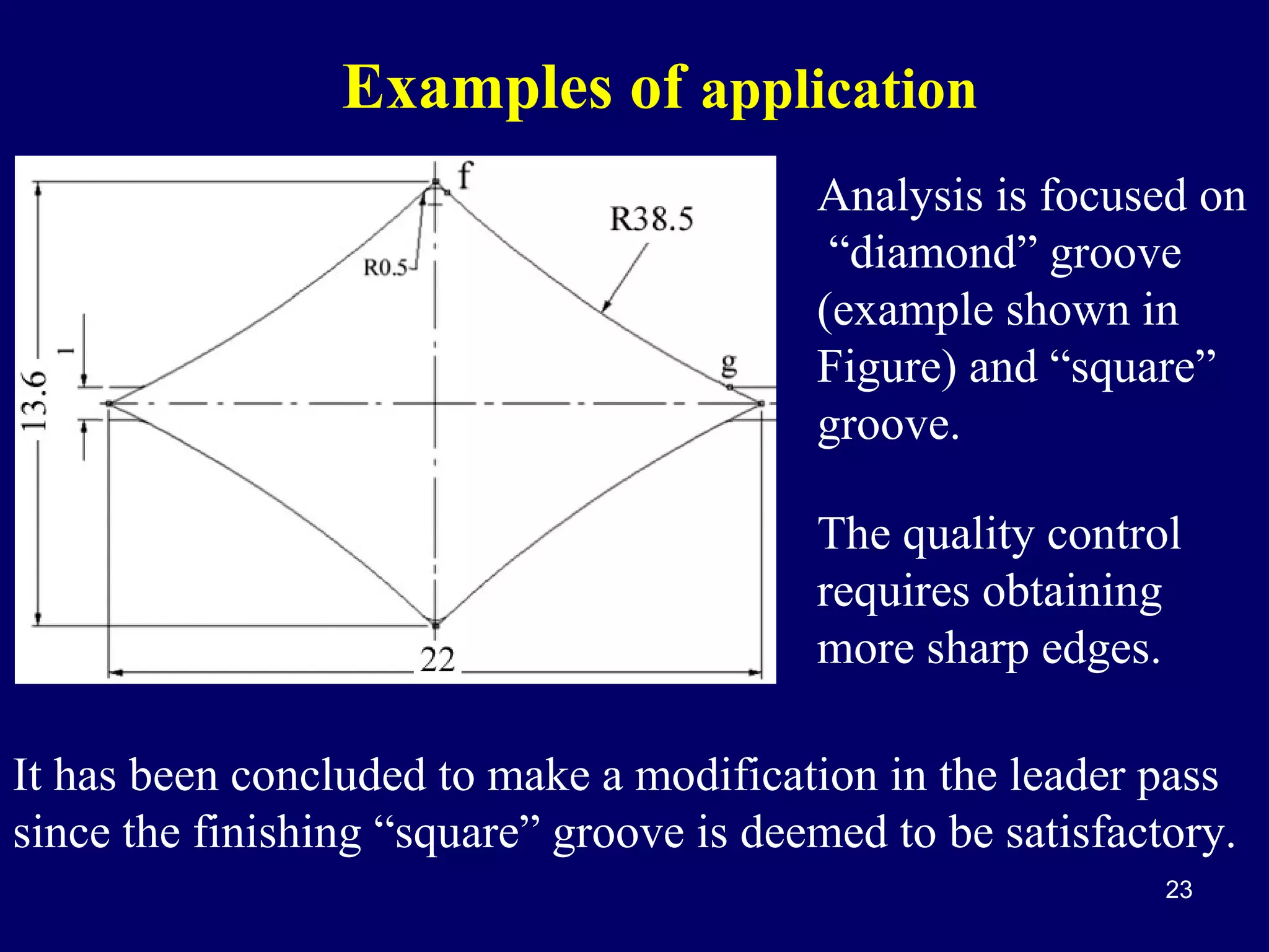Examples of application
Analysis is focused on
“diamond” groove
(example shown in
Figure) and “square”
groove.
The quality control
requires obtaining
more sharp edges.
It has been concluded to make a modification in the leader pass
since the finishing “square” groove is deemed to be satisfactory.
23

 