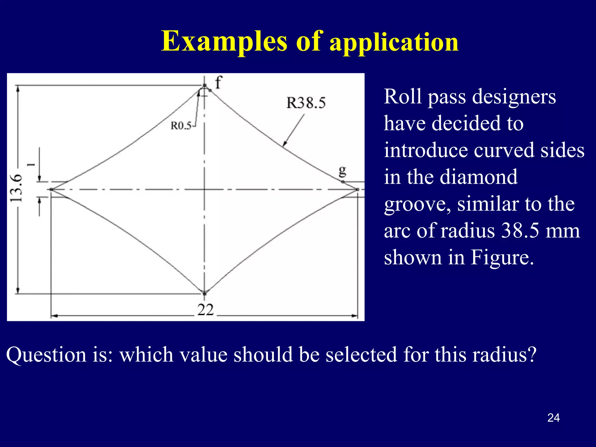 Examples of application
Roll pass designers
have decided to
introduce curved sides
in the diamond
groove, similar to the
arc of radius 38.5 mm
shown in Figure.

Question is: which value should be selected for this radius?
24

 