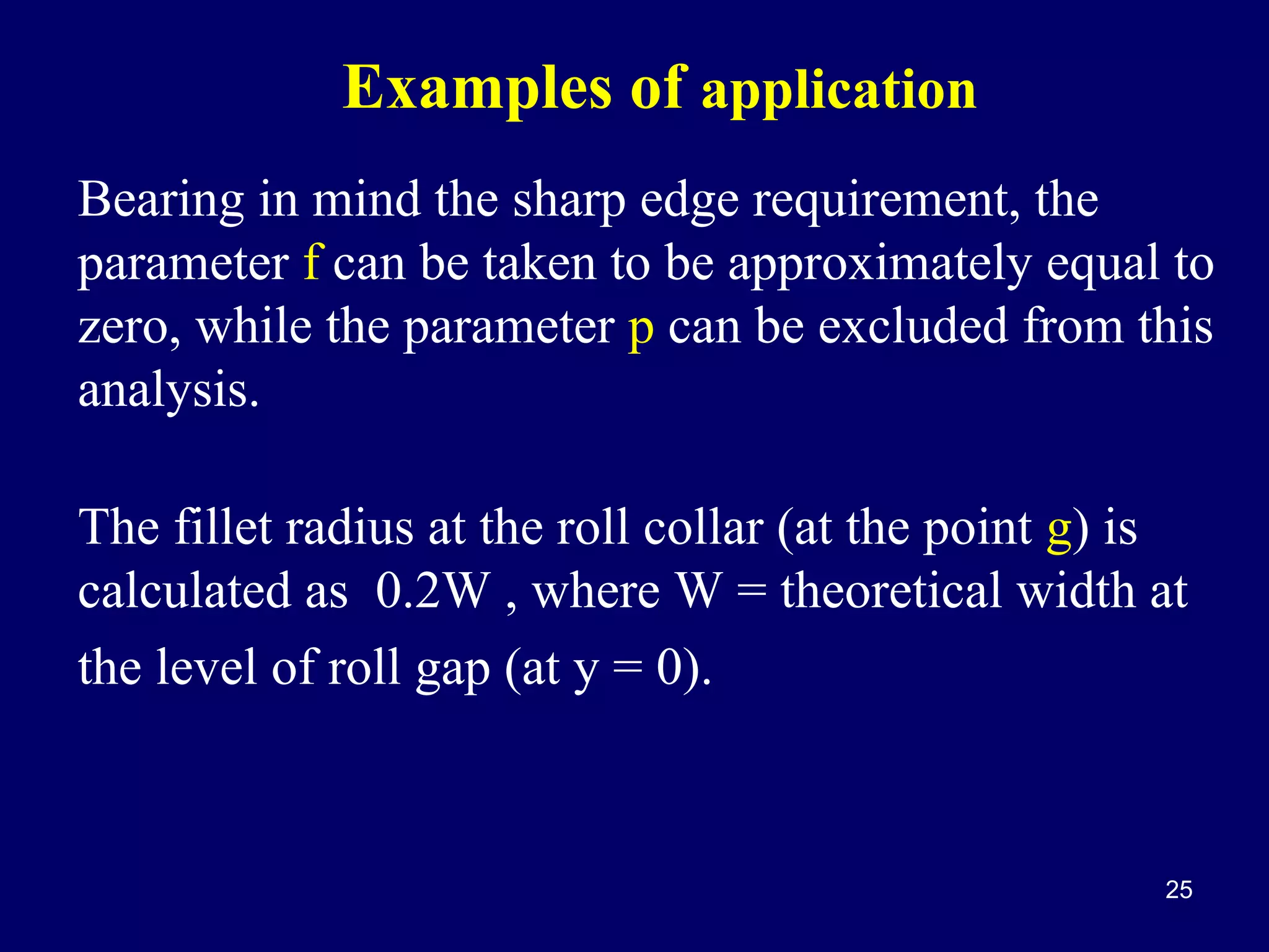 Examples of application
Bearing in mind the sharp edge requirement, the
parameter f can be taken to be approximately equal to
zero, while the parameter p can be excluded from this
analysis.
The fillet radius at the roll collar (at the point g) is
calculated as 0.2W , where W = theoretical width at
the level of roll gap (at y = 0).

25

 