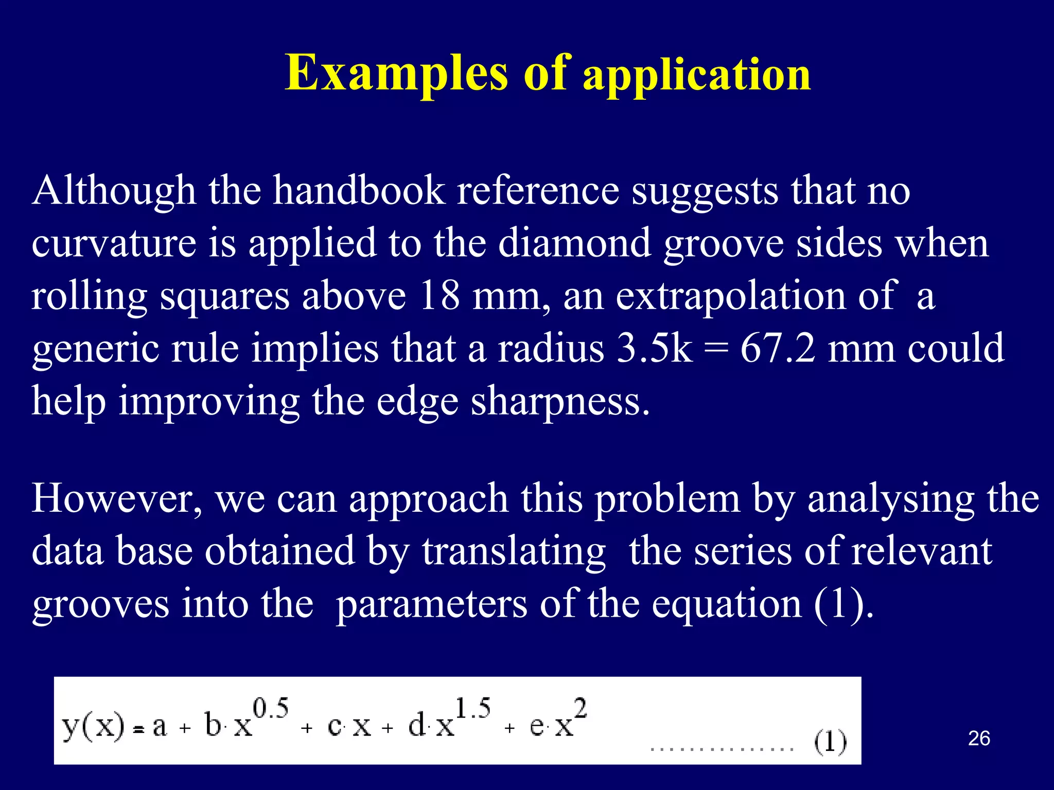 Examples of application
Although the handbook reference suggests that no
curvature is applied to the diamond groove sides when
rolling squares above 18 mm, an extrapolation of a
generic rule implies that a radius 3.5k = 67.2 mm could
help improving the edge sharpness.
However, we can approach this problem by analysing the
data base obtained by translating the series of relevant
grooves into the parameters of the equation (1).
26

 
