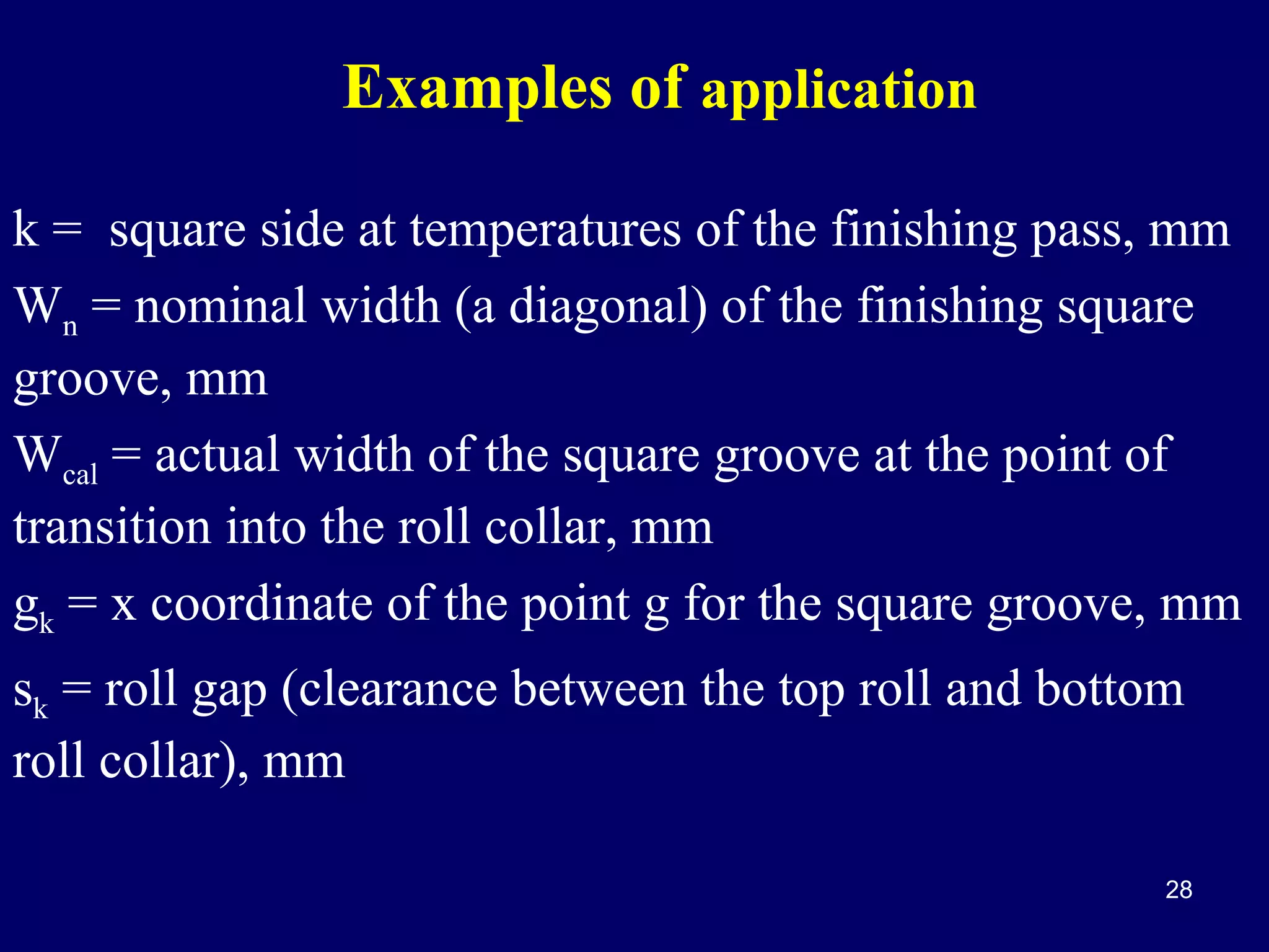 Examples of application
k = square side at temperatures of the finishing pass, mm
Wn = nominal width (a diagonal) of the finishing square
groove, mm
Wcal = actual width of the square groove at the point of
transition into the roll collar, mm
gk = x coordinate of the point g for the square groove, mm
sk = roll gap (clearance between the top roll and bottom
roll collar), mm
28

 