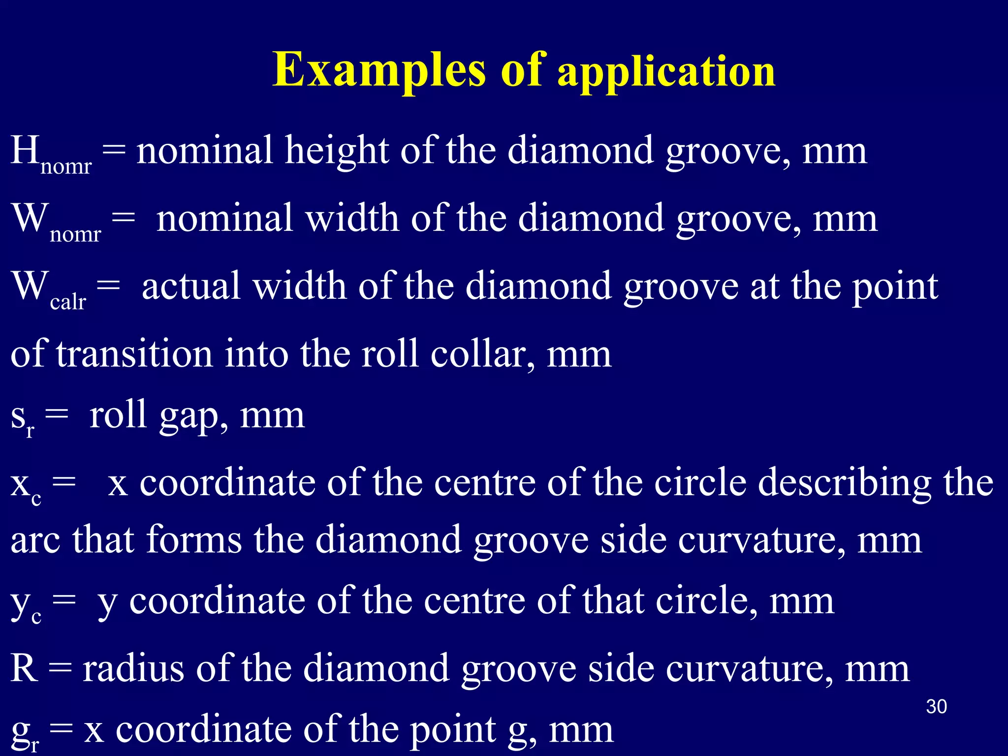 Examples of application
Hnomr = nominal height of the diamond groove, mm
Wnomr = nominal width of the diamond groove, mm
Wcalr = actual width of the diamond groove at the point
of transition into the roll collar, mm
sr = roll gap, mm
xc = x coordinate of the centre of the circle describing the
arc that forms the diamond groove side curvature, mm
yc = y coordinate of the centre of that circle, mm
R = radius of the diamond groove side curvature, mm
gr = x coordinate of the point g, mm

30

 