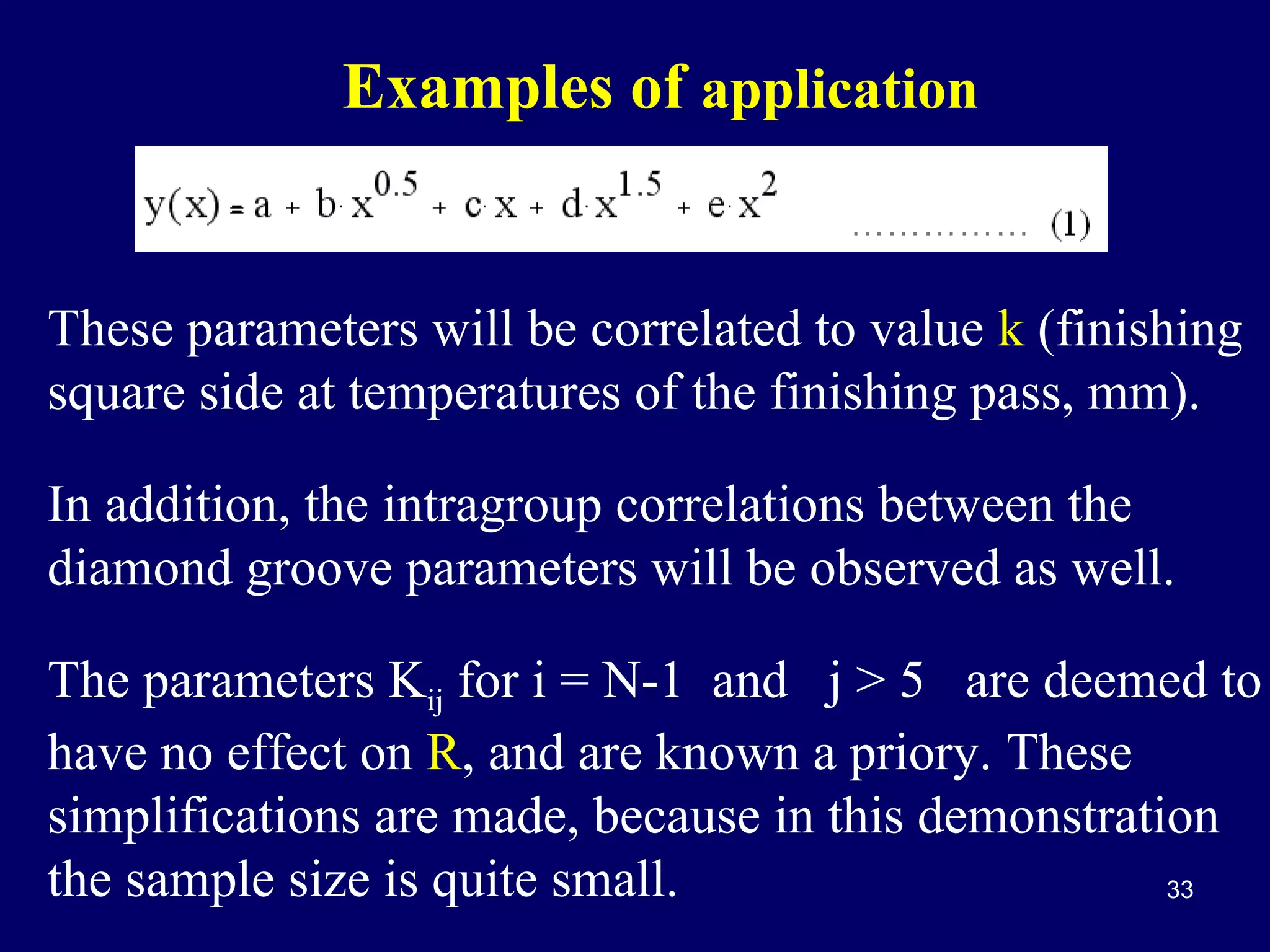 Examples of application

These parameters will be correlated to value k (finishing
square side at temperatures of the finishing pass, mm).
In addition, the intragroup correlations between the
diamond groove parameters will be observed as well.
The parameters Kij for i = N-1 and j > 5 are deemed to
have no effect on R, and are known a priory. These
simplifications are made, because in this demonstration
the sample size is quite small.
33

 