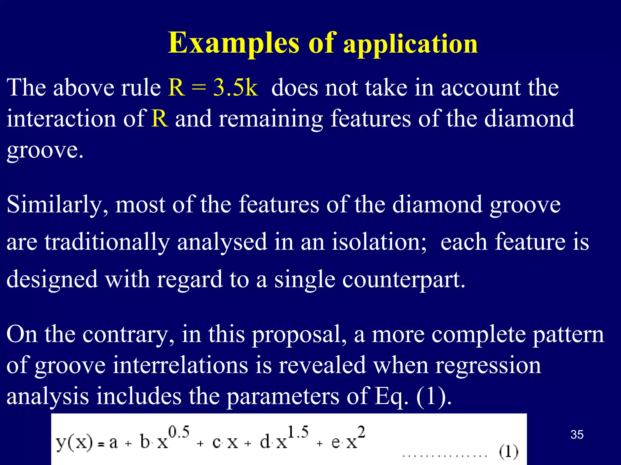 Examples of application
The above rule R = 3.5k does not take in account the
interaction of R and remaining features of the diamond
groove.
Similarly, most of the features of the diamond groove
are traditionally analysed in an isolation; each feature is
designed with regard to a single counterpart.
On the contrary, in this proposal, a more complete pattern
of groove interrelations is revealed when regression
analysis includes the parameters of Eq. (1).
35

 