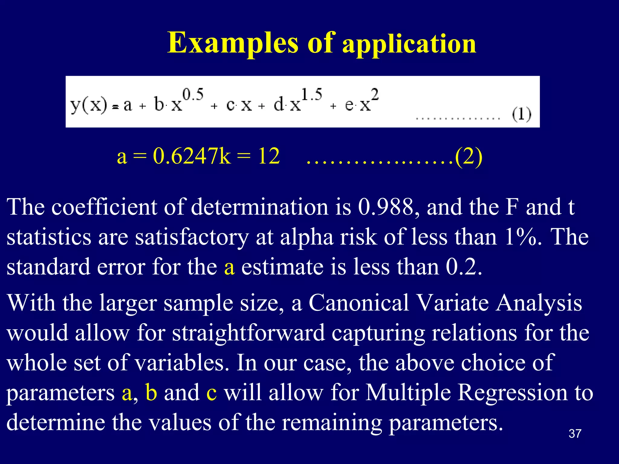 Examples of application

a = 0.6247k = 12 ………….……(2)

The coefficient of determination is 0.988, and the F and t
statistics are satisfactory at alpha risk of less than 1%. The
standard error for the a estimate is less than 0.2.
With the larger sample size, a Canonical Variate Analysis
would allow for straightforward capturing relations for the
whole set of variables. In our case, the above choice of
parameters a, b and c will allow for Multiple Regression to
determine the values of the remaining parameters.
37

 