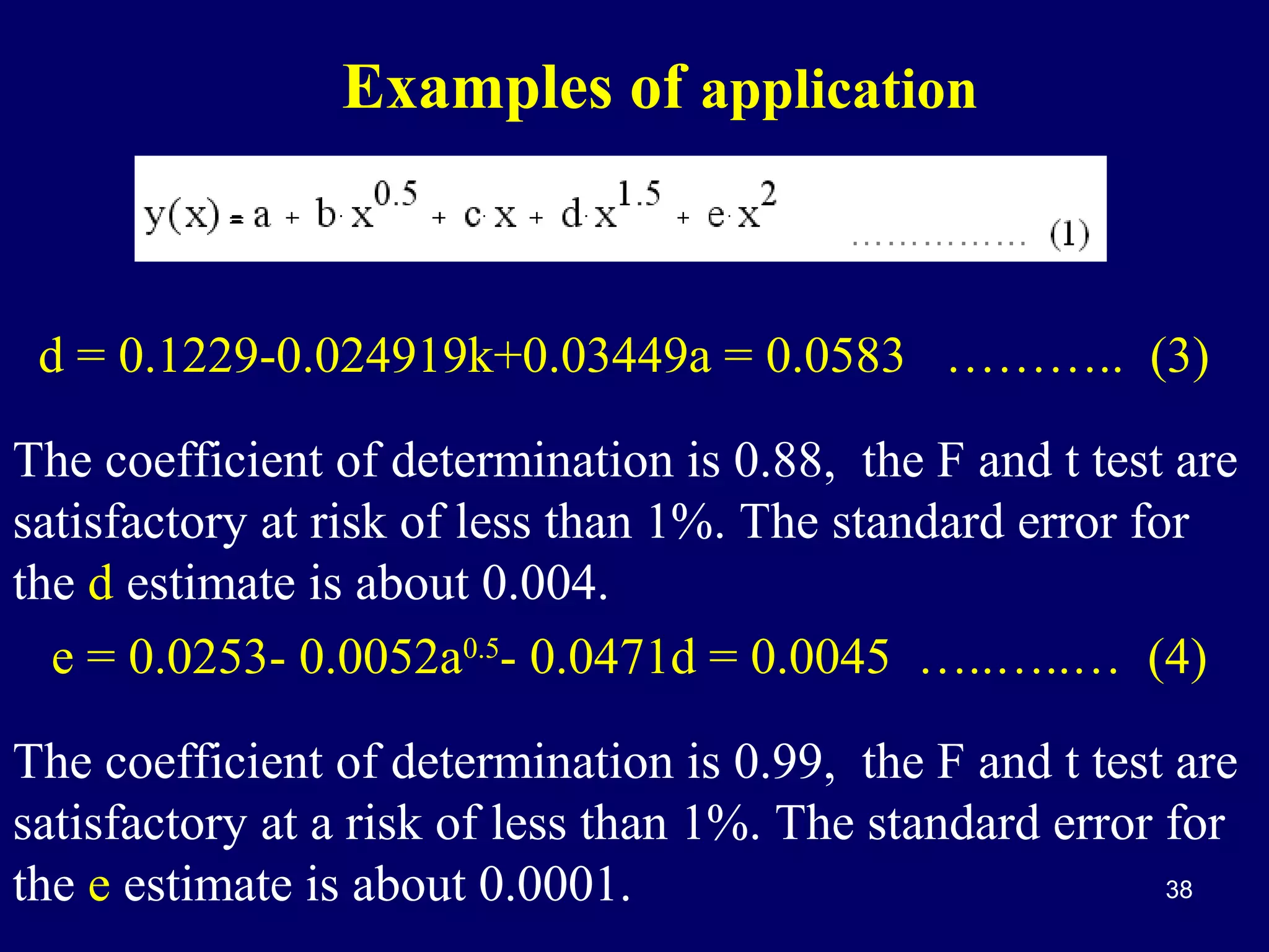 Examples of application

d = 0.1229-0.024919k+0.03449a = 0.0583 ……….. (3)
The coefficient of determination is 0.88, the F and t test are
satisfactory at risk of less than 1%. The standard error for
the d estimate is about 0.004.
e = 0.0253- 0.0052a0.5- 0.0471d = 0.0045 …..…..… (4)
The coefficient of determination is 0.99, the F and t test are
satisfactory at a risk of less than 1%. The standard error for
38
the e estimate is about 0.0001.

 