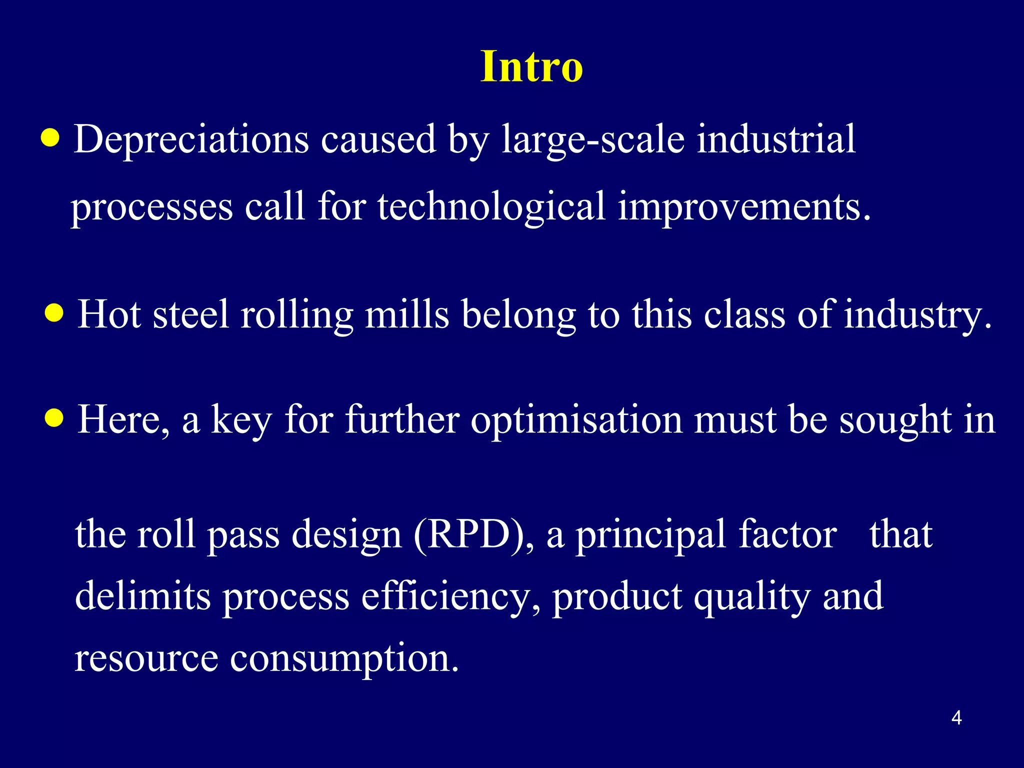 Intro

• Depreciations caused by large-scale industrial
processes call for technological improvements.

• Hot steel rolling mills belong to this class of industry.
• Here, a key for further optimisation must be sought in
the roll pass design (RPD), a principal factor that
delimits process efficiency, product quality and
resource consumption.
4

 