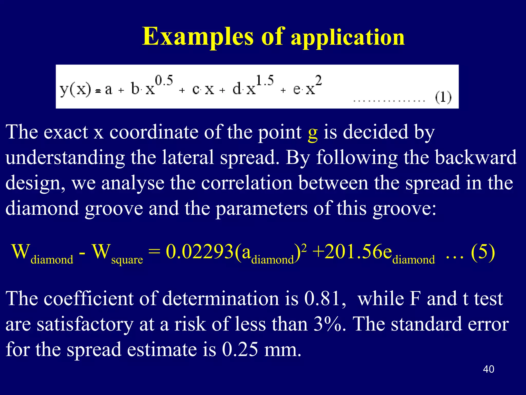Examples of application

The exact x coordinate of the point g is decided by
understanding the lateral spread. By following the backward
design, we analyse the correlation between the spread in the
diamond groove and the parameters of this groove:
Wdiamond - Wsquare = 0.02293(adiamond)2 +201.56ediamond … (5)
The coefficient of determination is 0.81, while F and t test
are satisfactory at a risk of less than 3%. The standard error
for the spread estimate is 0.25 mm.
40

 
