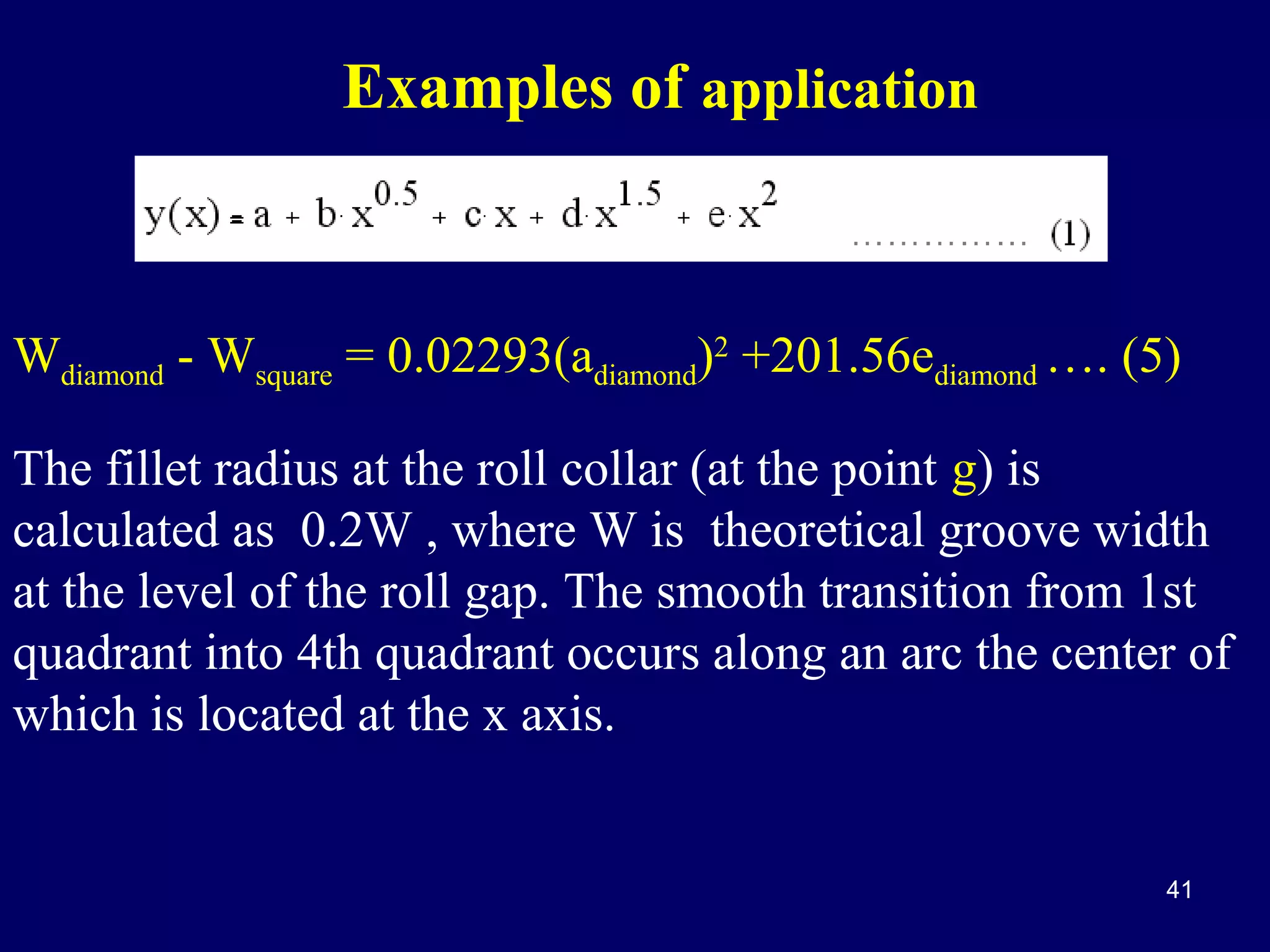 Examples of application

Wdiamond - Wsquare = 0.02293(adiamond)2 +201.56ediamond …. (5)
The fillet radius at the roll collar (at the point g) is
calculated as 0.2W , where W is theoretical groove width
at the level of the roll gap. The smooth transition from 1st
quadrant into 4th quadrant occurs along an arc the center of
which is located at the x axis.

41

 