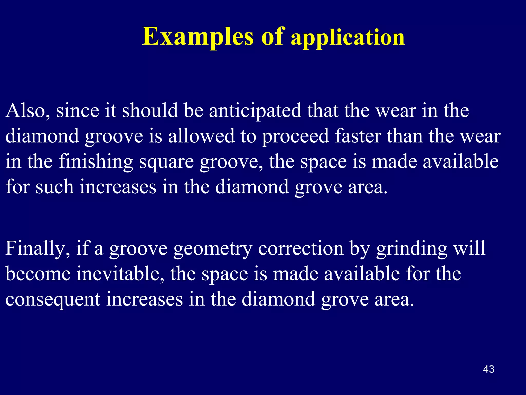 Examples of application
Also, since it should be anticipated that the wear in the
diamond groove is allowed to proceed faster than the wear
in the finishing square groove, the space is made available
for such increases in the diamond grove area.
Finally, if a groove geometry correction by grinding will
become inevitable, the space is made available for the
consequent increases in the diamond grove area.

43

 