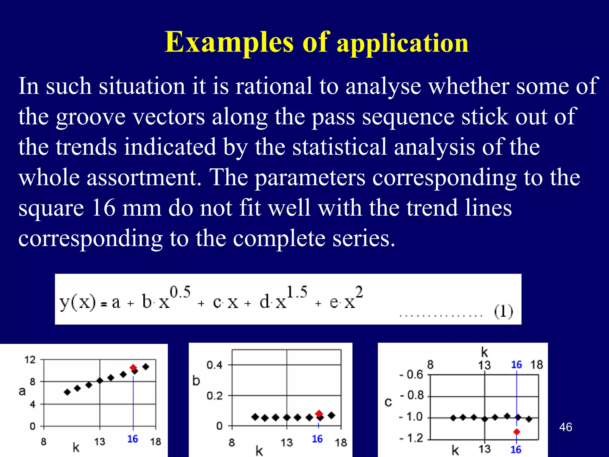 Examples of application
In such situation it is rational to analyse whether some of
the groove vectors along the pass sequence stick out of
the trends indicated by the statistical analysis of the
whole assortment. The parameters corresponding to the
square 16 mm do not fit well with the trend lines
corresponding to the complete series.

46

 
