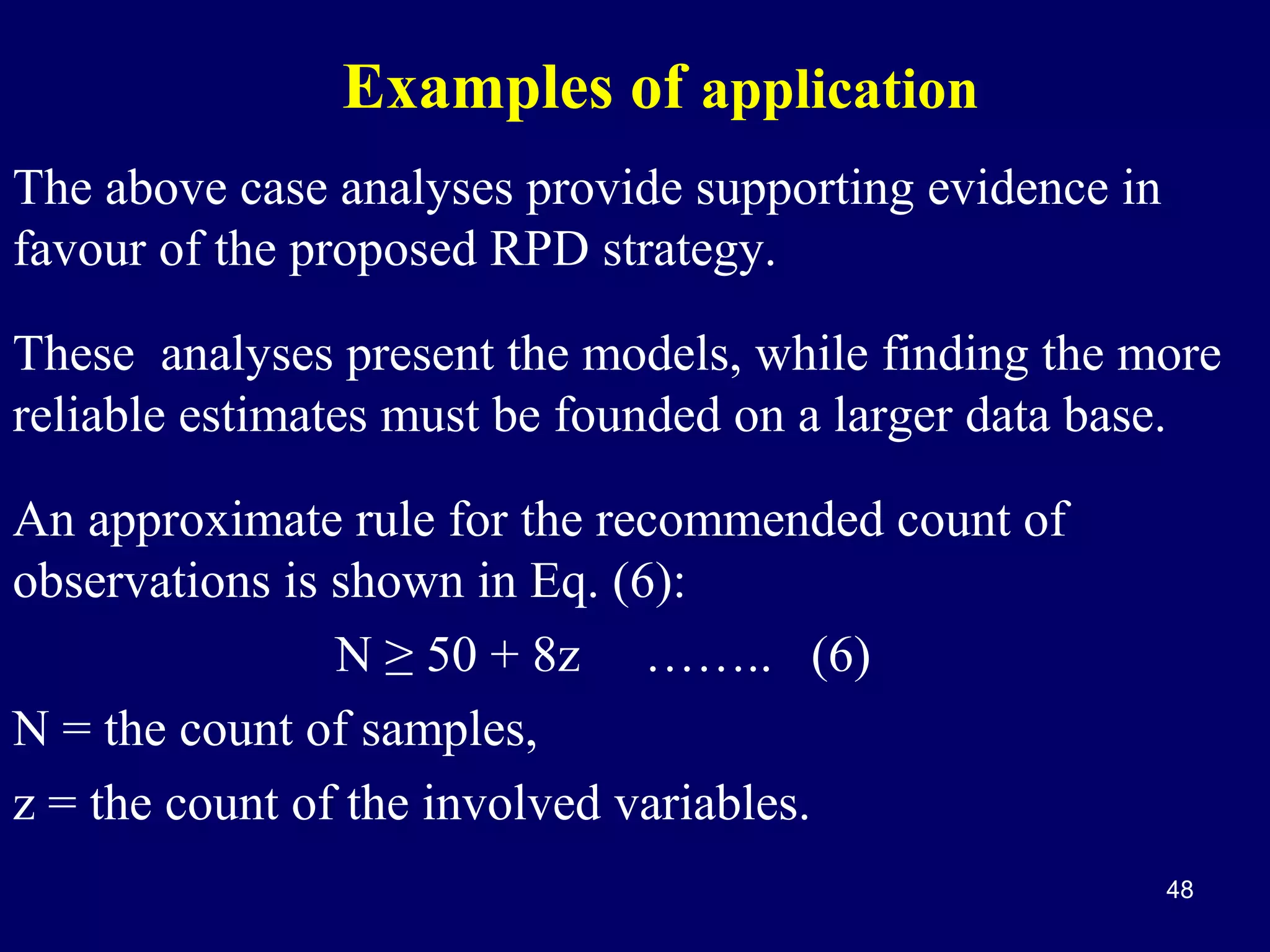 Examples of application
The above case analyses provide supporting evidence in
favour of the proposed RPD strategy.
These analyses present the models, while finding the more
reliable estimates must be founded on a larger data base.
An approximate rule for the recommended count of
observations is shown in Eq. (6):
N ≥ 50 + 8z …….. (6)
N = the count of samples,
z = the count of the involved variables.
48

 