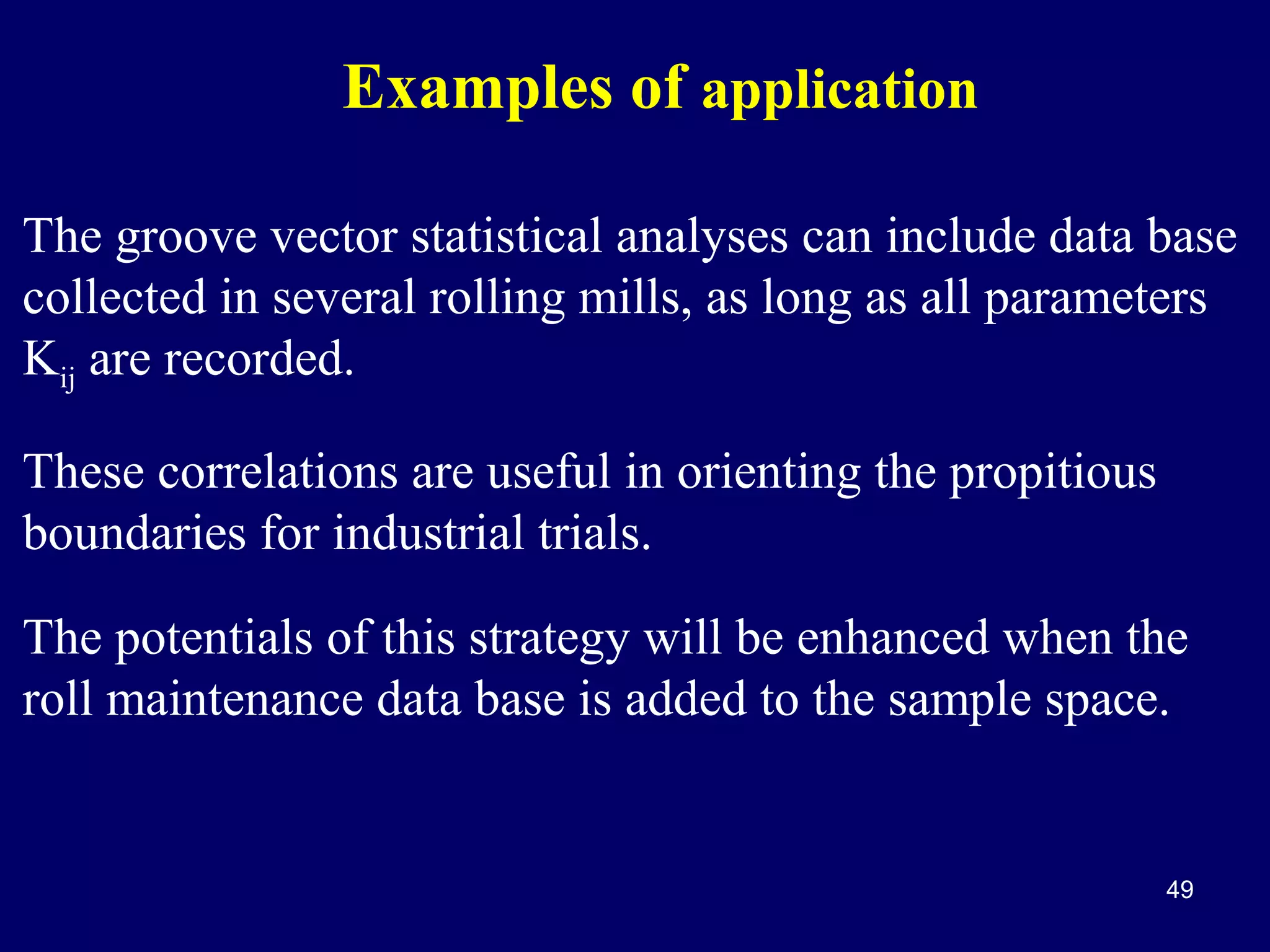 Examples of application
The groove vector statistical analyses can include data base
collected in several rolling mills, as long as all parameters
Kij are recorded.
These correlations are useful in orienting the propitious
boundaries for industrial trials.
The potentials of this strategy will be enhanced when the
roll maintenance data base is added to the sample space.

49

 