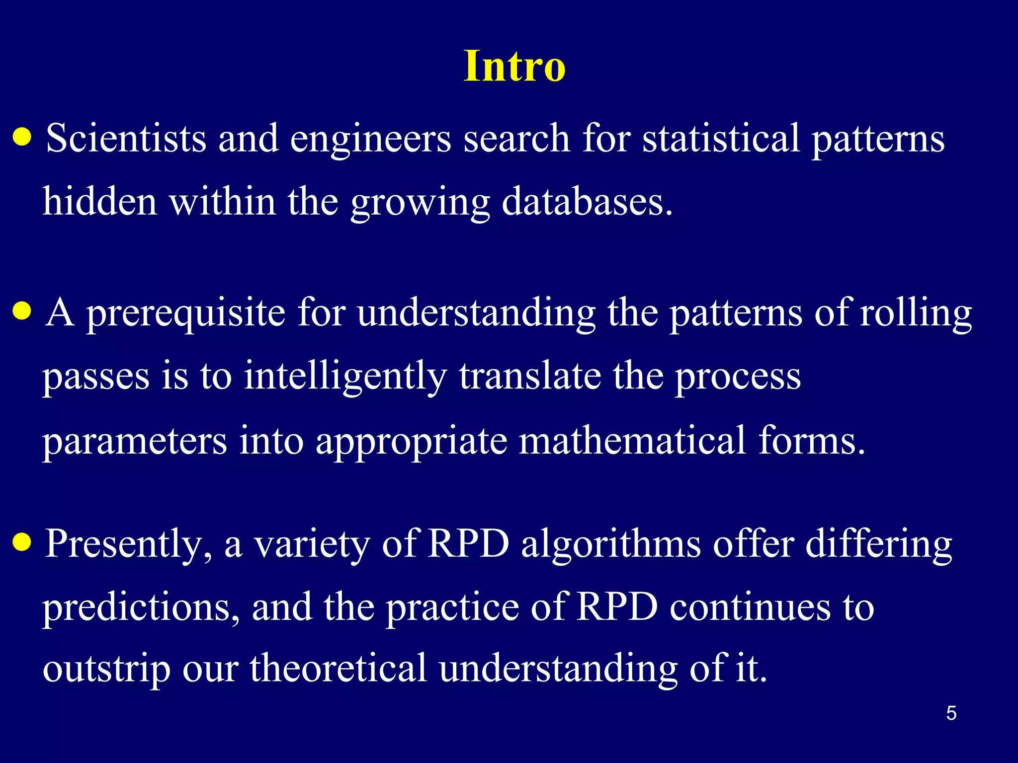 Intro

• Scientists and engineers search for statistical patterns
hidden within the growing databases.

• A prerequisite for understanding the patterns of rolling
passes is to intelligently translate the process
parameters into appropriate mathematical forms.

• Presently, a variety of RPD algorithms offer differing
predictions, and the practice of RPD continues to
outstrip our theoretical understanding of it.
5

 