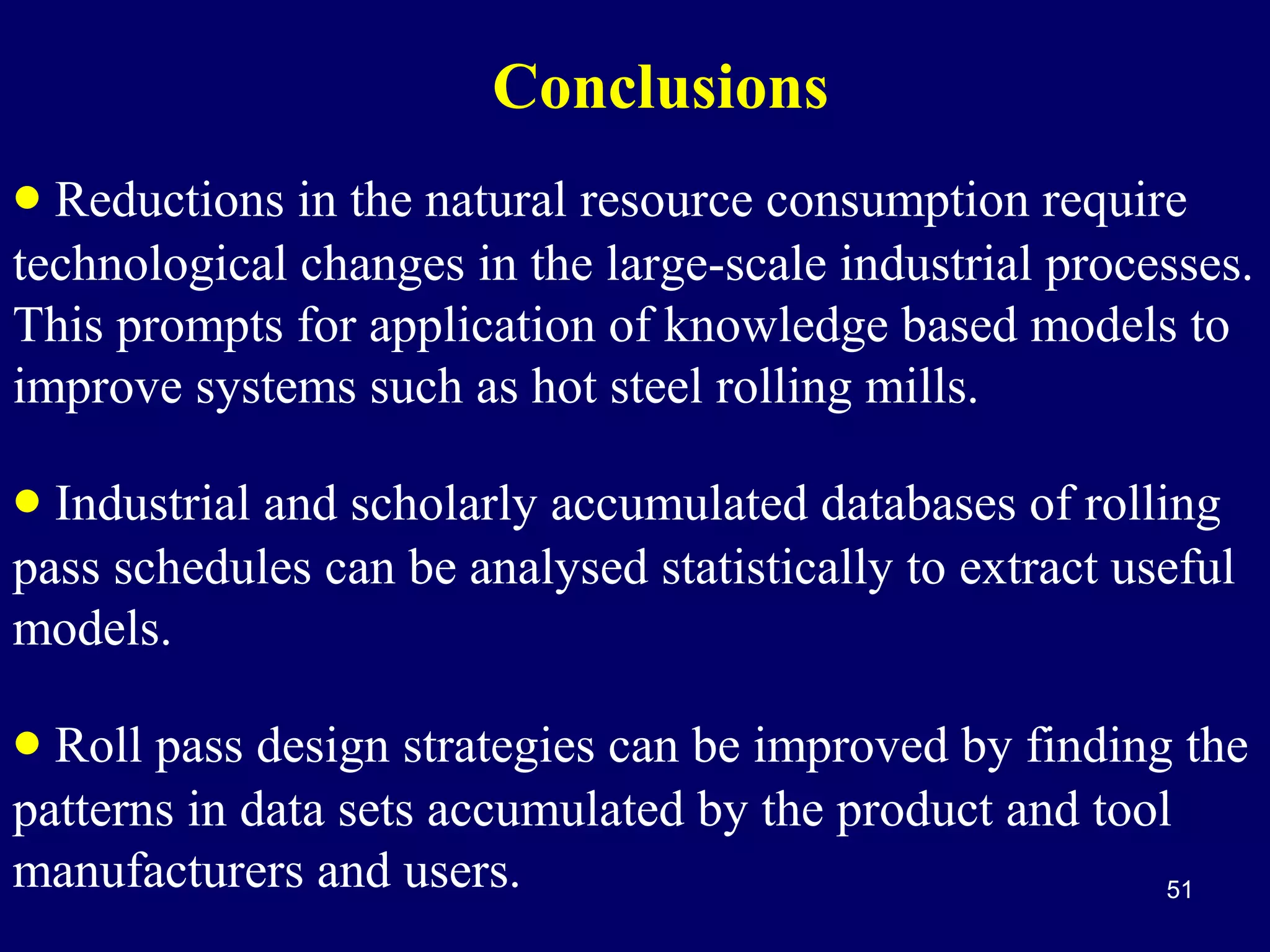Conclusions
• Reductions in the natural resource consumption require

technological changes in the large-scale industrial processes.
This prompts for application of knowledge based models to
improve systems such as hot steel rolling mills.

• Industrial and scholarly accumulated databases of rolling

pass schedules can be analysed statistically to extract useful
models.

• Roll pass design strategies can be improved by finding the
patterns in data sets accumulated by the product and tool
manufacturers and users.
51

 