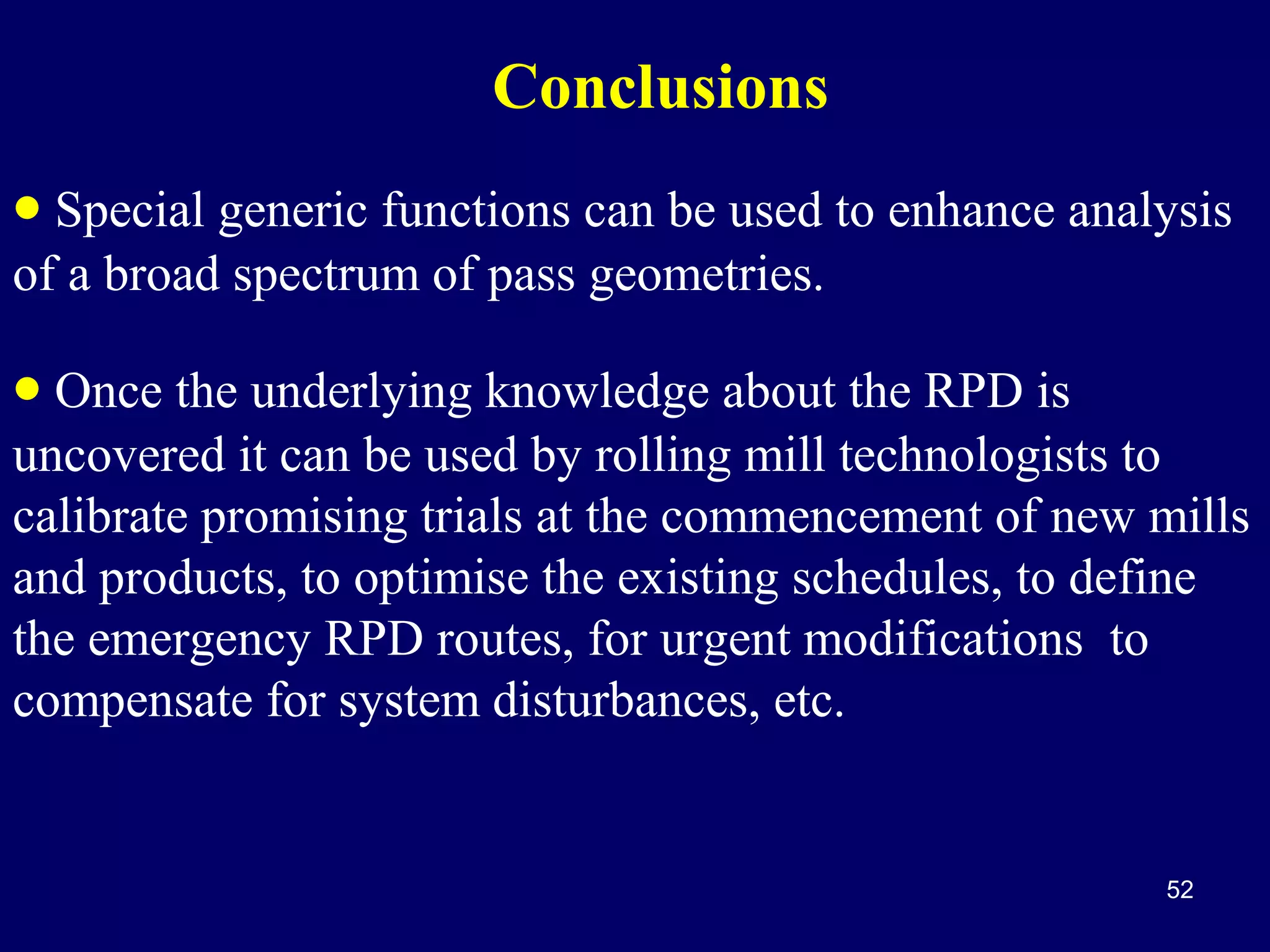 Conclusions
• Special generic functions can be used to enhance analysis
of a broad spectrum of pass geometries.

• Once the underlying knowledge about the RPD is

uncovered it can be used by rolling mill technologists to
calibrate promising trials at the commencement of new mills
and products, to optimise the existing schedules, to define
the emergency RPD routes, for urgent modifications to
compensate for system disturbances, etc.

52

 