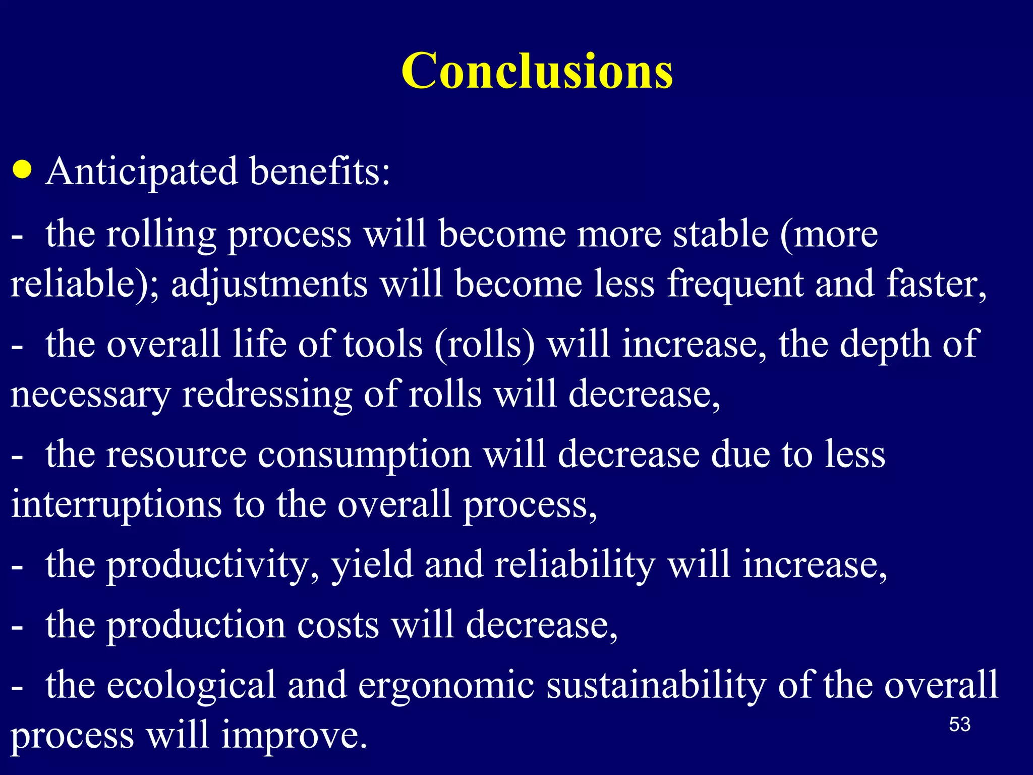 Conclusions
• Anticipated benefits:
- the rolling process will become more stable (more
reliable); adjustments will become less frequent and faster,
- the overall life of tools (rolls) will increase, the depth of
necessary redressing of rolls will decrease,
- the resource consumption will decrease due to less
interruptions to the overall process,
- the productivity, yield and reliability will increase,
- the production costs will decrease,
- the ecological and ergonomic sustainability of the overall
53
process will improve.

 