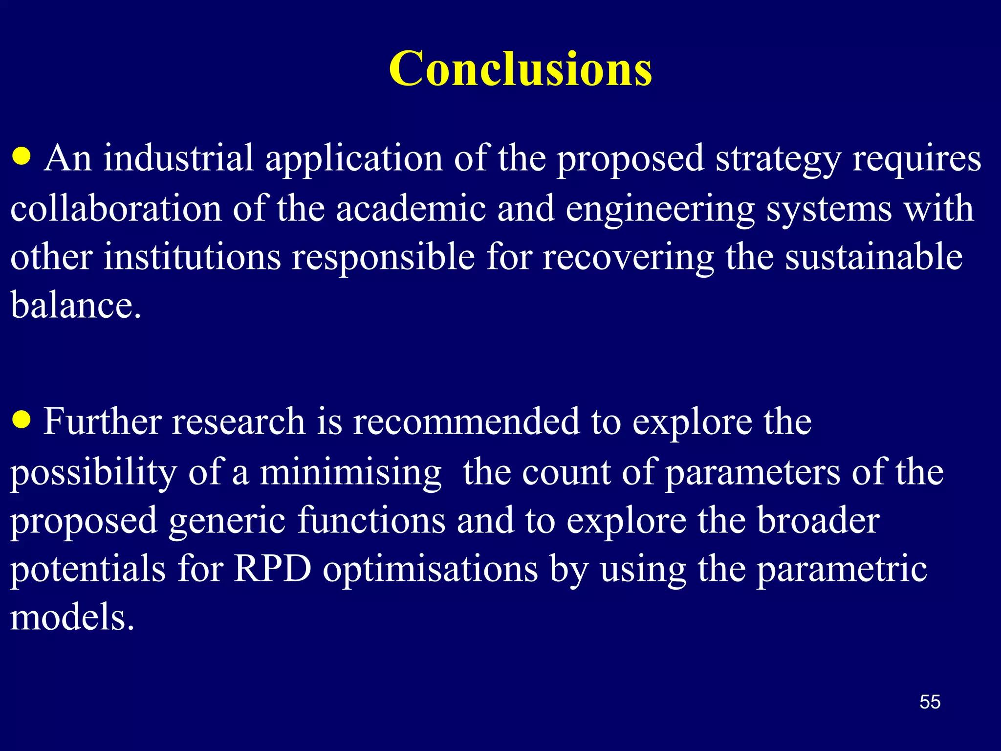 Conclusions
• An industrial application of the proposed strategy requires
collaboration of the academic and engineering systems with
other institutions responsible for recovering the sustainable
balance.

• Further research is recommended to explore the

possibility of a minimising the count of parameters of the
proposed generic functions and to explore the broader
potentials for RPD optimisations by using the parametric
models.
55

 