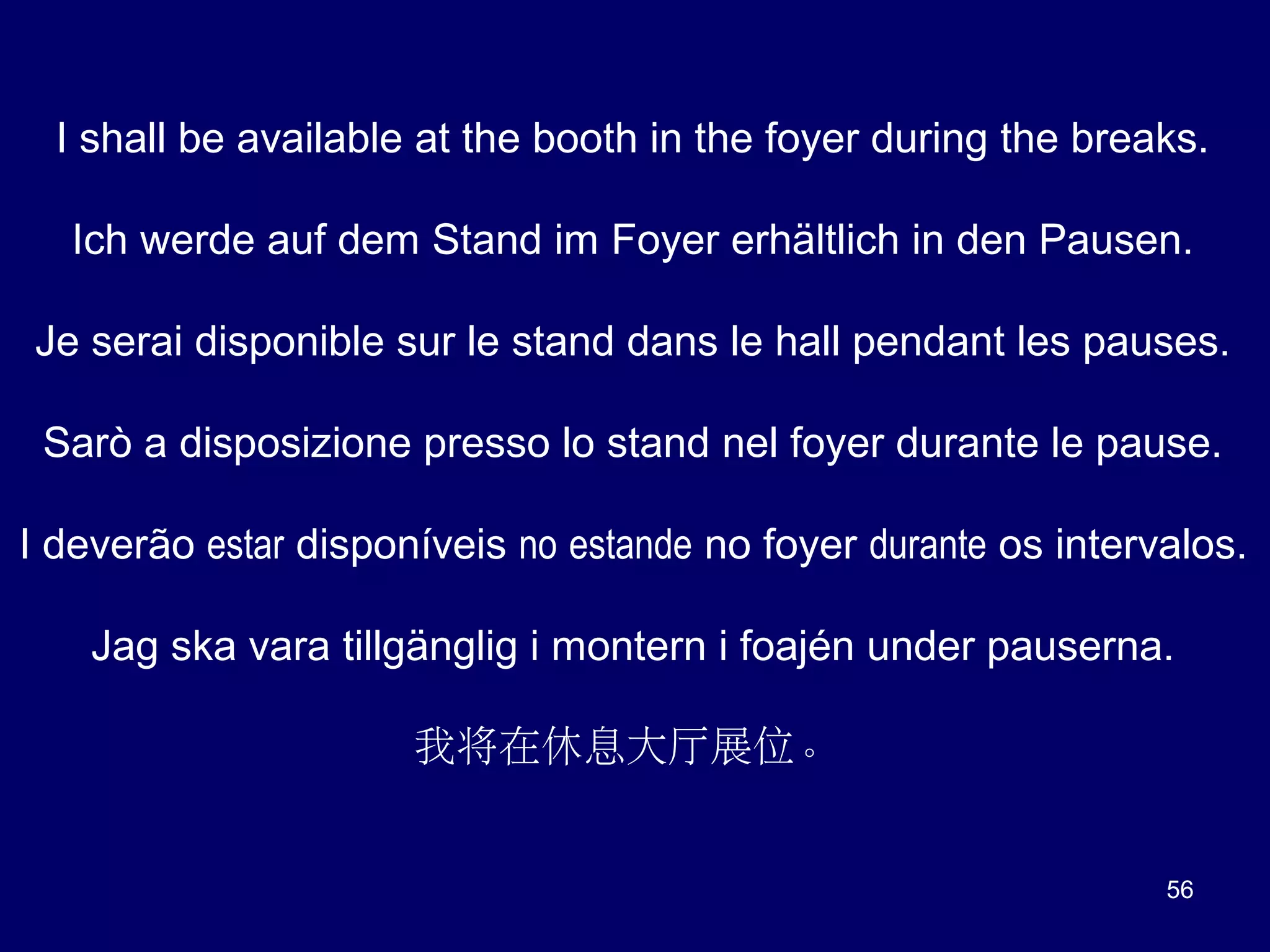 I shall be available at the booth in the foyer during the breaks.
Ich werde auf dem Stand im Foyer erhältlich in den Pausen.
Je serai disponible sur le stand dans le hall pendant les pauses.
Sarò a disposizione presso lo stand nel foyer durante le pause.
I deverão estar disponíveis no estande no foyer durante os intervalos.
Jag ska vara tillgänglig i montern i foajén under pauserna.
我将在休息大厅展位。

56

 