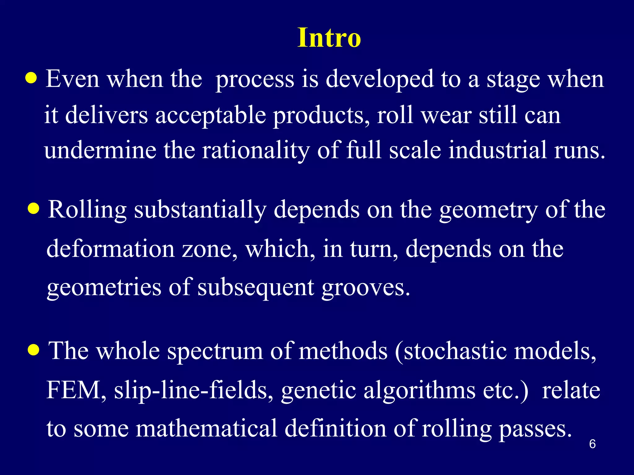 Intro

• Even when the process is developed to a stage when
it delivers acceptable products, roll wear still can
undermine the rationality of full scale industrial runs.

• Rolling substantially depends on the geometry of the
deformation zone, which, in turn, depends on the
geometries of subsequent grooves.

• The whole spectrum of methods (stochastic models,
FEM, slip-line-fields, genetic algorithms etc.) relate
to some mathematical definition of rolling passes. 6

 