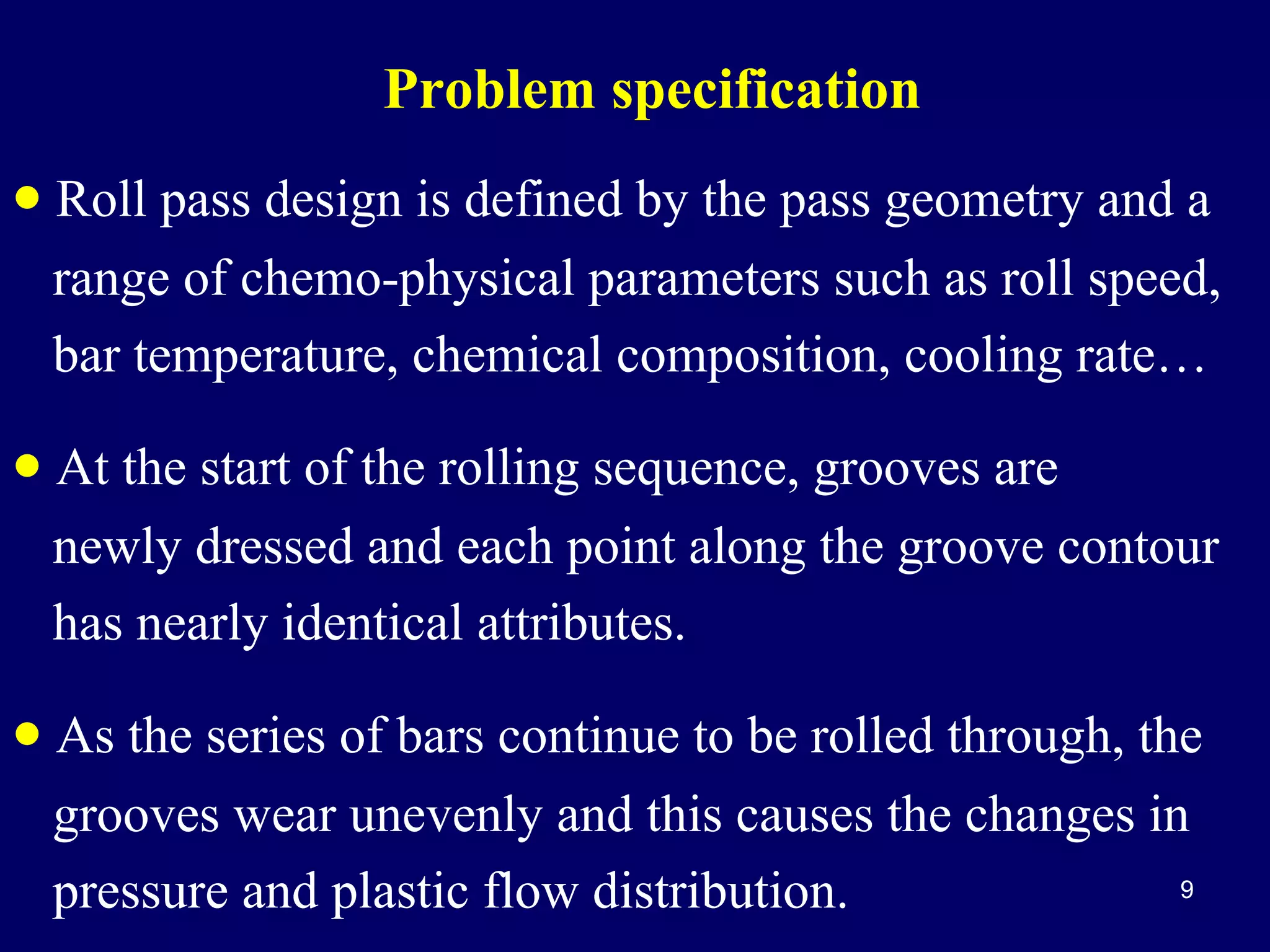 Problem specification

• Roll pass design is defined by the pass geometry and a
range of chemo-physical parameters such as roll speed,
bar temperature, chemical composition, cooling rate…

• At the start of the rolling sequence, grooves are
newly dressed and each point along the groove contour
has nearly identical attributes.

• As the series of bars continue to be rolled through, the
grooves wear unevenly and this causes the changes in
9
pressure and plastic flow distribution.

 
