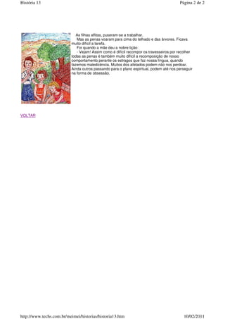  
As filhas aflitas, puseram-se a trabalhar.
Mas as penas voaram para cima do telhado e das árvores. Ficava
muito difícil a tarefa.
Foi quando a mãe deu a nobre lição:
- Vejam! Assim como é difícil recompor os travesseiros por recolher
todas as penas é também muito difícil a recomposição de nosso
comportamento perante os estragos que faz nossa língua, quando
fazemos maledicência. Muitos dos afetados podem não nos perdoar.
Ainda outros passando para o plano espiritual, podem até nos perseguir
na forma de obsessão.
 
 
 
VOLTAR
Página 2 de 2
História 13
10/02/2011
http://www.techs.com.br/meimei/historias/historia13.htm
 