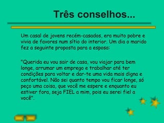 Três conselhos... Um casal de jovens recém-casados, era muito pobre e vivia de favores num sítio do interior. Um dia o marido fez a seguinte proposta para a esposa: &quot;Querida eu vou sair de casa, vou viajar para bem longe, arrumar um emprego e trabalhar até ter condições para voltar e dar-te uma vida mais digna e confortável. Não sei quanto tempo vou ficar longe, só peço uma coisa, que você me espere e enquanto eu estiver fora, seja FIEL a mim, pois eu serei fiel a você&quot;. 