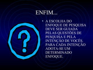 ENFIM... A ESCOLHA DO ENFOQUE DE PESQUISA  DEVE   SER  GUIADA PELAS QUESTÕES DE PESQUISA  E  PELA INTENÇÃO D E   VOCÊS. PARA CADA INTENÇÃO ADOTA-SE UM DETERMINADO ENFOQUE. 